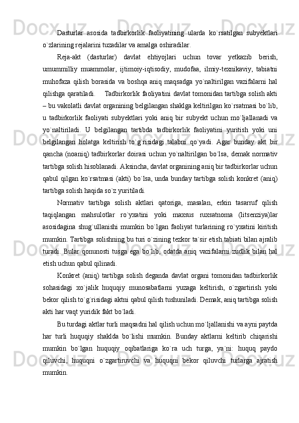 Dasturlar   asosida   tadbirkorlik   faoliyatining   ularda   ko`rsatilgan   subyektlari
o`zlarining rejalarini tuzadilar va amalga oshiradilar.
Reja-akt   (dasturlar)   davlat   ehtiyojlari   uchun   tovar   yetkazib   berish,
umummilliy   muammolar,   ijtimoiy-iqtisodiy,   mudofaa,   ilmiy-texnikaviy,   tabiatni
muhofaza   qilish   borasida   va   boshqa   aniq   maqsadga   yo`naltirilgan   vazifalarni   hal
qilishga qaratiladi.         Tadbirkorlik faoliyatini davlat tomonidan tartibga solish akti
– bu vakolatli davlat organining belgilangan shaklga keltirilgan ko`rsatmasi bo`lib,
u   tadbirkorlik   faoliyati   subyektlari   yoki   aniq   bir   subyekt   uchun   mo`ljallanadi   va
yo`naltiriladi.   U   belgilangan   tartibda   tadbirkorlik   faoliyatini   yuritish   yoki   uni
belgilangan   holatga   keltirish   to`g`risidagi   talabni   qo`yadi.   Agar   bunday   akt   bir
qancha   (noaniq)   tadbirkorlar   doirasi   uchun   yo`naltirilgan   bo`lsa,   demak   normativ
tartibga solish hisoblanadi. Aksincha, davlat organining aniq bir tadbirkorlar uchun
qabul qilgan ko`rsatmasi  (akti)  bo`lsa, unda bunday tartibga solish  konkret (aniq)
tartibga solish haqida so`z yuritiladi.
Normativ   tartibga   solish   aktlari   qatoriga,   masalan,   erkin   tasarruf   qilish
taqiqlangan   mahsulotlar   ro`yxatini   yoki   maxsus   ruxsatnoma   (litsenziya)lar
asosidagina   shug`ullanishi   mumkin   bo`lgan   faoliyat   turlarining   ro`yxatini   kiritish
mumkin. Tartibga solishning bu turi o`zining tezkor ta`sir etish tabiati bilan ajralib
turadi.   Bular   qonunosti   tusga   ega   bo`lib,   odatda   aniq   vazifalarni   zudlik   bilan   hal
etish uchun qabul qilinadi.
Konkret   (aniq)   tartibga   solish   deganda   davlat   organi   tomonidan   tadbirkorlik
sohasidagi   xo`jalik   huquqiy   munosabatlarni   yuzaga   keltirish,   o`zgartirish   yoki
bekor qilish to`g`risidagi aktni qabul qilish tushuniladi. Demak, aniq tartibga solish
akti har vaqt yuridik fakt bo`ladi.
Bu turdagi aktlar turli maqsadni hal qilish uchun mo`ljallanishi va ayni paytda
har   turli   huquqiy   shaklda   bo`lishi   mumkin.   Bunday   aktlarni   keltirib   chiqarishi
mumkin   bo`lgan   huquqiy   oqibatlariga   ko`ra   uch   turga,   ya`ni:   huquq   paydo
qiluvchi,   huquqni   o`zgartiruvchi   va   huquqni   bekor   qiluvchi   turlarga   ajratish
mumkin. 