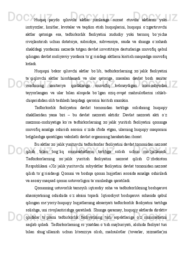 Huquq   paydo   qiluvchi   aktlar   jumlasiga   ruxsat   etuvchi   aktlarnii   yoki
imtiyozlar,   limitlar,   kvotalar   va   taqdim   etish   huquqlarini,   huquqni   o`zgartiruvchi
aktlar   qatoriga   esa,   tadbirkorlik   faoliyatini   xududiy   yoki   tarmoq   bo`yicha
rivojlantirish   uchun   dotatsiya,   subsidiya,   subvensiya,   ssuda   va   shunga   o`xshash
shakldagi  yordamni  nazarda tutgan davlat  investitsiya  dasturlariga muvofiq qabul
qilingan davlat moliyaviy yordami to`g`risidagi aktlarni kiritish maqsadga muvofiq
keladi.
Huquqni   bekor   qiluvchi   aktlar   bo`lib,   tadbirkorlarning   xo`jalik   faoliyatini
ta`qiqlovchi   aktlar   hisoblanadi   va   ular   qatoriga,   masalan   davlat   bosh   sanitar
vrachining   sanitariya   qoidalariga   muvofiq   kelmaydigan   xom-ashyodan
tayyorlangan   va   ular   bilan   aloqada   bo`lgan   oziq-ovqat   mahsulotlarini   ishlab-
chiqarishdan olib tashlash haqidagi qarorini kiritish mumkin.
Tadbirkorlik   faoliyatini   davlat   tomonidan   tartibga   solishning   huquqiy
shakllaridan   yana   biri   –   bu   davlat   nazorati   aktidir.   Davlat   nazorati   akti   o`z
mazmun-mohiyatiga   ko`ra   tadbirkorlarning   xo`jalik   yuritish   faoliyatini   qonunga
muvofiq   amalga   oshirish   asosini   o`zida   ifoda   etgan,   ularning   huquqiy   maqomini
belgilashga qaratilgan vakolatli davlat organining harakatidan iborat.
Bu aktlar xo`jalik yurituvchi tadbirkorlar faoliyatini davlat tomonidan nazorat
qilish   bilan   bog`liq   munosabatlarni   tartibga   solish   uchun   mo`ljallanadi.
Tadbirkorlarning   xo`jalik   yuritish   faoliyatini   nazorat   qilish   O`zbekiston
Respublikasi  «Xo`jalik yurituvchi subyektlar  faoliyatini davlat tomonidan nazorat
qilish   to`g`risida»gi   Qonuni   va  boshqa   qonun   hujjatlari   asosida   amalga   oshiriladi
va asosiy maqsad qonun ustuvorligini ta`minlashga qaratiladi.
Qonunning ustuvorlik tamoyili iqtisodiy soha va tadbirkorlikning boshqaruvi
ahamiyatining   oshishida   o`z   aksini   topadi.   Iqtisodiyot   boshqaruvi   sohasida   qabul
qilingan me`yoriy-huquqiy hujjatlarning aksariyati tadbirkorlik faoliyatini tartibga
solishga, uni rivojlantirishga qaratiladi. Shunga qaramay, huquqiy aktlarda direktiv
qoidalar   to`plami   tadbirkorlik   faoliyatining   turli   aspektlariga   o`z   munosabatini
saqlab qoladi. Tadbirkorlarning ro`yxatdan o`tish majburiyati, alohida faoliyat turi
bilan   shug`ullanish   uchun   litsenziya   olish,   mahsulotlar   (tovarlar,   xizmatlar)ni 