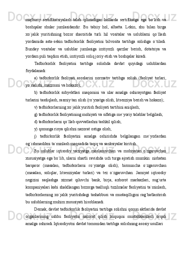 majburiy   sertifikatsiyalash   talab   qilinadigan   hollarda   sertifikatga   ega   bo`lish   va
boshqalar   shular   jumlasidandir.   Bu   tabiiy   hol,   albatta.   Lekin,   shu   bilan   birga
xo`jalik   yuritishning   bozor   sharoitida   turli   hil   vositalar   va   uslublarni   qo`llash
yordamida   asta-sekin   tadbirkorlik   faoliyatini   bilvosita   tartibga   solishga   o`tiladi.
Bunday   vositalar   va   uslublar   jumlasiga   imtiyozli   qarzlar   berish,   dotatsiya   va
yordam puli taqdim etish, imtiyozli soliq joriy etish va boshqalar kiradi.
Tadbirkorlik   faoliyatini   tartibga   solishda   davlat   quyidagi   uslublardan
foydalanadi:
a)   tadbirkorlik   faoliyati   asoslarini   normativ   tartibga   solish   (faoliyat   turlari,
yo`nalishi, mazmuni va hokazo);
b)   tadbirkorlik   subyektlari   maqomini   va   ular   amalga   oshirayotgan   faoliyat
turlarini tasdiqlash, rasmiy tan olish (ro`yxatga olish, litsenziya berish va hokazo);
v) tadbirkorlarning xo`jalik yuritish faoliyati tartibini aniqlash;
g) tadbirkorlik faoliyatining mohiyati va sifatiga me`yoriy talablar belgilash;
d) tadbirkorlarni qo`llab-quvvatlashni tashkil qilish;
y) qonunga rioya qilishni nazorat ostiga olish;
j)   tadbirkorlik   faoliyatini   amalga   oshirishda   belgilangan   me`yorlardan
og`ishmaslikni ta`minlash maqsadida taqiq va sanksiyalar kiritish.
Bu   uslublar   iqtisodiy   vaziyatga   moslanuvchan   va   mohiyatan   o`zgaruvchan
xususiyatga ega bo`lib, ularni shartli ravishda uch turga ajratish mumkin: nisbatan
barqaror   (masalan,   tadbirkorlarni   ro`yxatga   olish);   birmuncha   o`zgaruvchan
(masalan,   soliqlar,   litsenziyalar   turlari)   va   tez   o`zgaruvchan.   Jamiyat   iqtisodiy
negizini   saqlashga   xizmat   qiluvchi   bank,   birja,   axborot   markazlari,   sug`urta
kompaniyalari kabi shakllangan bozorga taalluqli tuzilmalar faoliyatini ta`minlash,
tadbirkorlarning   xo`jalik   yuritishdagi   tashabbusi   va   mustaqilligini   rag`batlantirish
bu uslublarning muhim xususiyati hisoblanadi. 
Demak, davlat tadbirkorlik faoliyatini tartibga solishni qonun aktlarida davlat
organlarining   ushbu   faoliyatni   nazorat   qilish   huquqini   mustahkamlash   orqali
amalga oshiradi. Iqtisodiyotni davlat tomonidan tartibga solishning asosiy usullari 