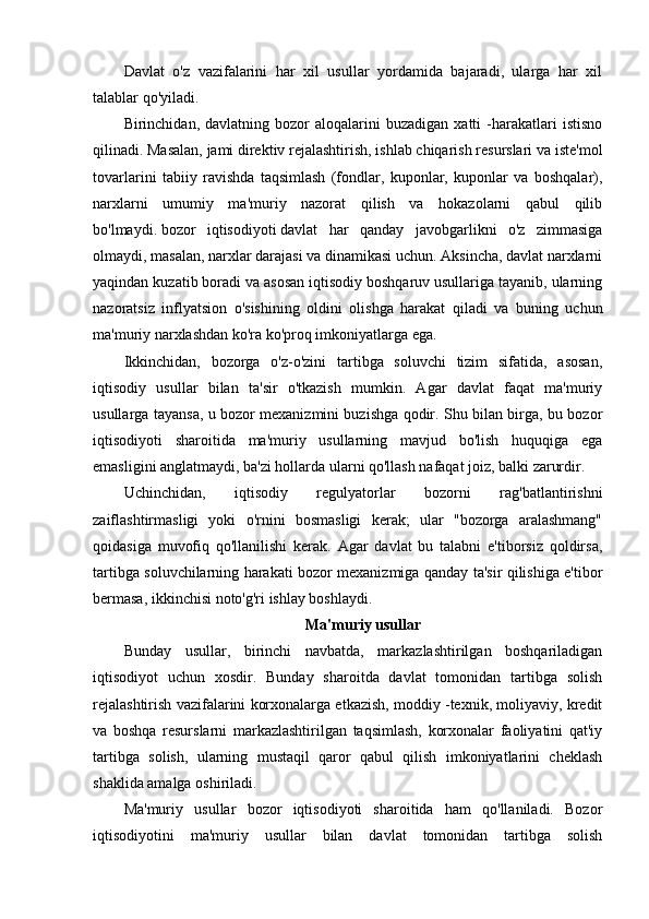 Davlat   o'z   vazifalarini   har   xil   usullar   yordamida   bajaradi,   ularga   har   xil
talablar qo'yiladi.
Birinchidan,  davlatning   bozor   aloqalarini   buzadigan   xatti   -harakatlari   istisno
qilinadi. Masalan, jami direktiv rejalashtirish, ishlab chiqarish resurslari va iste'mol
tovarlarini   tabiiy   ravishda   taqsimlash   (fondlar,   kuponlar,   kuponlar   va   boshqalar),
narxlarni   umumiy   ma'muriy   nazorat   qilish   va   hokazolarni   qabul   qilib
bo'lmaydi.   bozor   iqtisodiyoti   davlat   har   qanday   javobgarlikni   o'z   zimmasiga
olmaydi, masalan, narxlar darajasi va dinamikasi uchun. Aksincha, davlat narxlarni
yaqindan kuzatib boradi va asosan iqtisodiy boshqaruv usullariga tayanib, ularning
nazoratsiz   inflyatsion   o'sishining   oldini   olishga   harakat   qiladi   va   buning   uchun
ma'muriy narxlashdan ko'ra ko'proq imkoniyatlarga ega.
Ikkinchidan,   bozorga   o'z-o'zini   tartibga   soluvchi   tizim   sifatida,   asosan,
iqtisodiy   usullar   bilan   ta'sir   o'tkazish   mumkin.   Agar   davlat   faqat   ma'muriy
usullarga tayansa, u bozor mexanizmini buzishga qodir. Shu bilan birga, bu bozor
iqtisodiyoti   sharoitida   ma'muriy   usullarning   mavjud   bo'lish   huquqiga   ega
emasligini anglatmaydi, ba'zi hollarda ularni qo'llash nafaqat joiz, balki zarurdir.
Uchinchidan,   iqtisodiy   regulyatorlar   bozorni   rag'batlantirishni
zaiflashtirmasligi   yoki   o'rnini   bosmasligi   kerak;   ular   "bozorga   aralashmang"
qoidasiga   muvofiq   qo'llanilishi   kerak.   Agar   davlat   bu   talabni   e'tiborsiz   qoldirsa,
tartibga soluvchilarning harakati bozor mexanizmiga qanday ta'sir qilishiga e'tibor
bermasa, ikkinchisi noto'g'ri ishlay boshlaydi.
Ma'muriy usullar
Bunday   usullar,   birinchi   navbatda,   markazlashtirilgan   boshqariladigan
iqtisodiyot   uchun   xosdir.   Bunday   sharoitda   davlat   tomonidan   tartibga   solish
rejalashtirish vazifalarini korxonalarga etkazish, moddiy -texnik, moliyaviy, kredit
va   boshqa   resurslarni   markazlashtirilgan   taqsimlash,   korxonalar   faoliyatini   qat'iy
tartibga   solish,   ularning   mustaqil   qaror   qabul   qilish   imkoniyatlarini   cheklash
shaklida amalga oshiriladi.
Ma'muriy   usullar   bozor   iqtisodiyoti   sharoitida   ham   qo'llaniladi.   Bozor
iqtisodiyotini   ma'muriy   usullar   bilan   davlat   tomonidan   tartibga   solish 