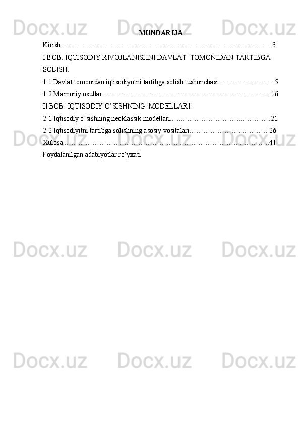 MUNDARIJA
Kirish........................................................................................................................ 3
I BOB. IQTISODIY RIVOJLANISHNI DAVLAT  TOMONIDAN TARTIBGA 
SOLISH.
1.1 Davlat tomonidan iqtisodiyotni tartibga solish tushunchasi................................5
1.2  Ma'muriy usullar………………………………………………………….. ......16
II BOB.  IQTISODIY O’SISHNING  MODELLARI
2.1 Iqtisodiy o’sishning neoklassik modellari.........................................................21
2.2  Iqtisodiyitni tartibga solishning asosiy vositalari .............................................26
Xulosa.....................................................................................................................41
Foydalanilgan adabiyotlar ro‘yxati 
