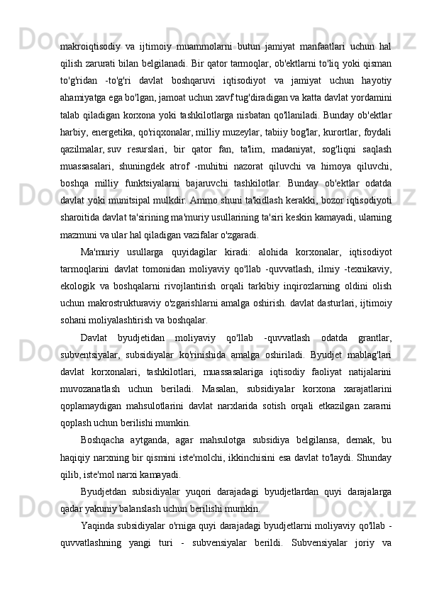 makroiqtisodiy   va   ijtimoiy   muammolarni   butun   jamiyat   manfaatlari   uchun   hal
qilish zarurati bilan belgilanadi. Bir qator tarmoqlar, ob'ektlarni to'liq yoki qisman
to'g'ridan   -to'g'ri   davlat   boshqaruvi   iqtisodiyot   va   jamiyat   uchun   hayotiy
ahamiyatga ega bo'lgan, jamoat uchun xavf tug'diradigan va katta davlat yordamini
talab qiladigan korxona yoki tashkilotlarga nisbatan qo'llaniladi. Bunday ob'ektlar
harbiy, energetika, qo'riqxonalar, milliy muzeylar, tabiiy bog'lar, kurortlar, foydali
qazilmalar,   suv   resurslari ,   bir   qator   fan,   ta'lim,   madaniyat,   sog'liqni   saqlash
muassasalari,   shuningdek   atrof   -muhitni   nazorat   qiluvchi   va   himoya   qiluvchi,
boshqa   milliy   funktsiyalarni   bajaruvchi   tashkilotlar.   Bunday   ob'ektlar   odatda
davlat yoki munitsipal mulkdir. Ammo shuni ta'kidlash kerakki, bozor iqtisodiyoti
sharoitida davlat ta'sirining ma'muriy usullarining ta'siri keskin kamayadi, ularning
mazmuni va ular hal qiladigan vazifalar o'zgaradi.
Ma'muriy   usullarga   quyidagilar   kiradi:   alohida   korxonalar,   iqtisodiyot
tarmoqlarini   davlat   tomonidan   moliyaviy   qo'llab   -quvvatlash,   ilmiy   -texnikaviy,
ekologik   va   boshqalarni   rivojlantirish   orqali   tarkibiy   inqirozlarning   oldini   olish
uchun makrostrukturaviy o'zgarishlarni amalga oshirish.   davlat dasturlari , ijtimoiy
sohani moliyalashtirish va boshqalar.
Davlat   byudjetidan   moliyaviy   qo'llab   -quvvatlash   odatda   grantlar,
subventsiyalar,   subsidiyalar   ko'rinishida   amalga   oshiriladi.   Byudjet   mablag'lari
davlat   korxonalari,   tashkilotlari,   muassasalariga   iqtisodiy   faoliyat   natijalarini
muvozanatlash   uchun   beriladi.   Masalan,   subsidiyalar   korxona   xarajatlarini
qoplamaydigan   mahsulotlarini   davlat   narxlarida   sotish   orqali   etkazilgan   zararni
qoplash uchun berilishi mumkin.
Boshqacha   aytganda,   agar   mahsulotga   subsidiya   belgilansa,   demak,   bu
haqiqiy narxning bir qismini iste'molchi, ikkinchisini esa davlat to'laydi. Shunday
qilib, iste'mol narxi kamayadi.
Byudjetdan   subsidiyalar   yuqori   darajadagi   byudjetlardan   quyi   darajalarga
qadar yakuniy balanslash uchun berilishi mumkin.
Yaqinda subsidiyalar o'rniga quyi darajadagi byudjetlarni moliyaviy qo'llab -
quvvatlashning   yangi   turi   -   subvensiyalar   berildi.   Subvensiyalar   joriy   va 