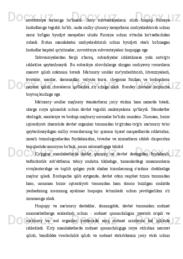 investitsiya   turlariga   bo'linadi.   Joriy   subventsiyalarni   olish   huquqi   Rossiya
hududlariga tegishli bo'lib, unda milliy ijtimoiy xarajatlarni moliyalashtirish uchun
zarur   bo'lgan   byudjet   xarajatlari   ulushi   Rossiya   uchun   o'rtacha   ko'rsatkichdan
oshadi.   Butun   mamlakatni   moliyalashtirish   uchun   byudjeti   etarli   bo'lmagan
hududlar   kapital qo'yilmalar , investitsiya subventsiyalari huquqiga ega.
Subvensiyalardan   farqli   o'laroq,   subsidiyalar   ishlatilmasa   yoki   noto'g'ri
ishlatilsa   qaytarilmaydi.   Bu   subsidiya   oluvchilarga   olingan   moliyaviy   resurslarni
manevr   qilish   imkonini   beradi.   Ma'muriy   usullar   me'yorlashtirish,   litsenziyalash,
kvotalar,   narxlar,   daromadlar,   valyuta   kursi,   chegirma   foizlari   va   boshqalarni
nazorat   qilish   choralarini   qo'llashni   o'z   ichiga   oladi.   Bunday   choralar   ko'pincha
buyruq kuchiga ega.
Ma'muriy   usullar   majburiy   standartlarni   joriy   etishni   ham   nazarda   tutadi,
ularga   rioya   qilmaslik   uchun   davlat   tegishli   sanksiyalarni   qo'llaydi.   Standartlar
ekologik, sanitariya va boshqa majburiy normalar bo'lishi mumkin. Xususan, bozor
iqtisodiyoti   sharoitida   davlat   organlari   tomonidan   to'g'ridan-to'g'ri   ma'muriy   ta'sir
qaytarilmaydigan   milliy   resurslarning   bir   qismini   tijorat   maqsadlarida   ishlatishni,
zararli  texnologiyalardan  foydalanishni,  tovarlar   va  xizmatlarni   ishlab  chiqarishni
taqiqlashda namoyon bo'ladi. inson salomatligiga tahdid.
Ko'pgina   mamlakatlarda   davlat   qonuniy   va   davlat   dastagidan   foydalanib,
tadbirkorlik   sub'ektlarini   tabiiy   muhitni   tiklashga,   tumanlardagi   muammolarni
rivojlantirishga   va   tiqilib   qolgan   yirik   shahar   tizimlarining   o'sishini   cheklashga
majbur   qiladi.   Boshqacha   qilib   aytganda,   davlat   erkin   raqobat   tizimi   tomonidan
ham,   umuman   bozor   iqtisodiyoti   tomonidan   ham   doimo   buzilgan   muhitda
yashashning   insonning   ajralmas   huquqini   ta'minlash   uchun   javobgarlikni   o'z
zimmasiga oladi.
Huquqiy   va   ma'muriy   dastaklar,   shuningdek,   davlat   tomonidan   mehnat
munosabatlariga   aralashish   uchun   -   mehnat   qonunchiligini   yaratish   orqali   va
ma'muriy   va   sud   organlari   yordamida   aniq   mehnat   nizolarini   hal   qilishda
ishlatiladi.   Ko'p   mamlakatlarda   mehnat   qonunchiligiga   rioya   etilishini   nazorat
qilish,   bandlikka   vositachilik   qilish   va   mehnat   statistikasini   joriy   etish   uchun 