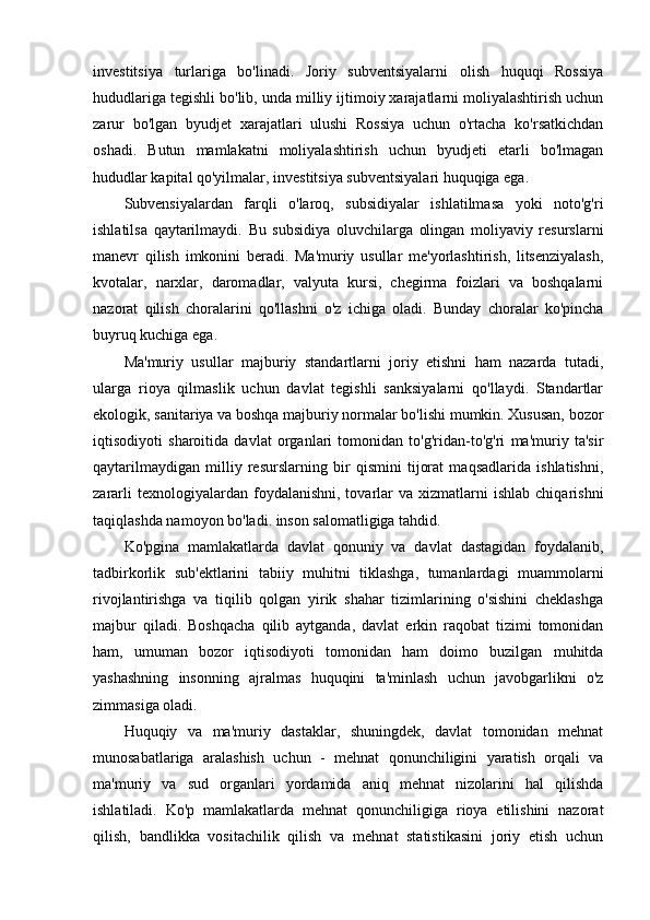 investitsiya   turlariga   bo'linadi.   Joriy   subventsiyalarni   olish   huquqi   Rossiya
hududlariga tegishli bo'lib, unda milliy ijtimoiy xarajatlarni moliyalashtirish uchun
zarur   bo'lgan   byudjet   xarajatlari   ulushi   Rossiya   uchun   o'rtacha   ko'rsatkichdan
oshadi.   Butun   mamlakatni   moliyalashtirish   uchun   byudjeti   etarli   bo'lmagan
hududlar   kapital qo'yilmalar , investitsiya subventsiyalari huquqiga ega.
Subvensiyalardan   farqli   o'laroq,   subsidiyalar   ishlatilmasa   yoki   noto'g'ri
ishlatilsa   qaytarilmaydi.   Bu   subsidiya   oluvchilarga   olingan   moliyaviy   resurslarni
manevr   qilish   imkonini   beradi.   Ma'muriy   usullar   me'yorlashtirish,   litsenziyalash,
kvotalar,   narxlar,   daromadlar,   valyuta   kursi,   chegirma   foizlari   va   boshqalarni
nazorat   qilish   choralarini   qo'llashni   o'z   ichiga   oladi.   Bunday   choralar   ko'pincha
buyruq kuchiga ega.
Ma'muriy   usullar   majburiy   standartlarni   joriy   etishni   ham   nazarda   tutadi,
ularga   rioya   qilmaslik   uchun   davlat   tegishli   sanksiyalarni   qo'llaydi.   Standartlar
ekologik, sanitariya va boshqa majburiy normalar bo'lishi mumkin. Xususan, bozor
iqtisodiyoti   sharoitida   davlat   organlari   tomonidan   to'g'ridan-to'g'ri   ma'muriy   ta'sir
qaytarilmaydigan   milliy   resurslarning   bir   qismini   tijorat   maqsadlarida   ishlatishni,
zararli  texnologiyalardan  foydalanishni,  tovarlar   va  xizmatlarni   ishlab  chiqarishni
taqiqlashda namoyon bo'ladi. inson salomatligiga tahdid.
Ko'pgina   mamlakatlarda   davlat   qonuniy   va   davlat   dastagidan   foydalanib,
tadbirkorlik   sub'ektlarini   tabiiy   muhitni   tiklashga,   tumanlardagi   muammolarni
rivojlantirishga   va   tiqilib   qolgan   yirik   shahar   tizimlarining   o'sishini   cheklashga
majbur   qiladi.   Boshqacha   qilib   aytganda,   davlat   erkin   raqobat   tizimi   tomonidan
ham,   umuman   bozor   iqtisodiyoti   tomonidan   ham   doimo   buzilgan   muhitda
yashashning   insonning   ajralmas   huquqini   ta'minlash   uchun   javobgarlikni   o'z
zimmasiga oladi.
Huquqiy   va   ma'muriy   dastaklar,   shuningdek,   davlat   tomonidan   mehnat
munosabatlariga   aralashish   uchun   -   mehnat   qonunchiligini   yaratish   orqali   va
ma'muriy   va   sud   organlari   yordamida   aniq   mehnat   nizolarini   hal   qilishda
ishlatiladi.   Ko'p   mamlakatlarda   mehnat   qonunchiligiga   rioya   etilishini   nazorat
qilish,   bandlikka   vositachilik   qilish   va   mehnat   statistikasini   joriy   etish   uchun