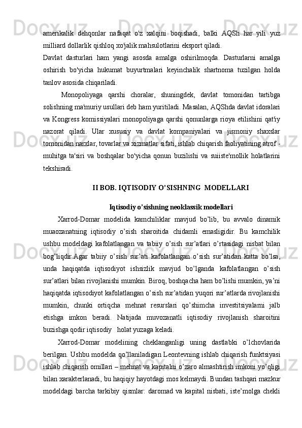 amerikalik   dehqonlar   nafaqat   o'z   xalqini   boqishadi,   balki   AQSh   har   yili   yuz
milliard dollarlik qishloq xo'jalik mahsulotlarini eksport qiladi.
Davlat   dasturlari   ham   yangi   asosda   amalga   oshirilmoqda.   Dasturlarni   amalga
oshirish   bo'yicha   hukumat   buyurtmalari   keyinchalik   shartnoma   tuzilgan   holda
tanlov asosida chiqariladi.
Monopoliyaga   qarshi   choralar,   shuningdek,   davlat   tomonidan   tartibga
solishning ma'muriy usullari deb ham yuritiladi. Masalan, AQShda davlat idoralari
va  Kongress   komissiyalari   monopoliyaga  qarshi   qonunlarga  rioya   etilishini   qat'iy
nazorat   qiladi.   Ular   xususiy   va   davlat   kompaniyalari   va   jismoniy   shaxslar
tomonidan narxlar, tovarlar va xizmatlar sifati, ishlab chiqarish faoliyatining atrof -
muhitga   ta'siri   va   boshqalar   bo'yicha   qonun   buzilishi   va   suiiste'mollik   holatlarini
tekshiradi.
II BOB. IQTISODIY O’SISHNING  MODELLARI
Iqtisodiy o’sishning neoklassik modellari
Xarrod-Domar   modelida   kamchiliklar   mavjud   bo’lib,   bu   avvalo   dinamik
muaozanatning   iqtisodiy   o’sish   sharoitida   chidamli   emasligidir.   Bu   kamchilik
ushbu   modeldagi   kafolatlangan   va   tabiiy   o’sish   sur’atlari   o’rtasidagi   nisbat   bilan
bog’liqdir.Agar   tabiiy   o’sish   sur’ati   kafolatlangan   o’sish   sur’atidan   katta   bo’lsa,
unda   haqiqatda   iqtisodiyot   ishsizlik   mavjud   bo’lganda   kafolatlangan   o’sish
sur’atlari bilan rivojlanishi mumkin. Biroq, boshqacha ham bo’lishi mumkin, ya’ni
haqiqatda iqtisodiyot kafolatlangan o’sish sur’atidan yuqori sur’atlarda rivojlanishi
mumkin,   chunki   ortiqcha   mehnat   resurslari   qo’shimcha   investitsiyalarni   jalb
etishga   imkon   beradi.   Natijada   muvozanatli   iqtisodiy   rivojlanish   sharoitini
buzishga qodir iqtisodiy   holat yuzaga keladi.  
Xarrod-Domar   modelining   cheklanganligi   uning   dastlabki   o’lchovlarida
berilgan. Ushbu modelda qo’llaniladigan Leontevning ishlab chiqarish funktsiyasi
ishlab chiqarish omillari – mehnat va kapitalni o’zaro almashtirish imkoni yo’qligi
bilan xarakterlanadi, bu haqiqiy hayotdagi mos kelmaydi. Bundan tashqari mazkur
modeldagi   barcha   tarkibiy   qismlar:   daromad   va   kapital   nisbati,   iste’molga   chekli