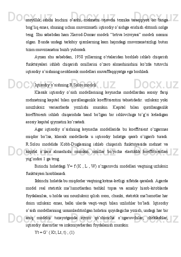 moyillik,   ishchi   kuchini   o’sishi,   mehnatni   tejovchi   texnika   taraqqiyoti   bir   biriga
bog’liq emas, shuning uchun muvozonatli iqtisodiy o’sishga erishish ehtmoli nolga
teng.   Shu   sababdan   ham   Xarrod-Domar   modeli   “brtiva   lezviyasi”   modeli   nomini
olgan.   Bunda   undagi   tarkibiy   qismlarning   kam   hajmdagi   muvozanatsizligi   butun
tizim muvozanatini buzib yuboradi. 
Aynan   shu   sababdan,   1950   yillarning   o’rtalaridan   boshlab   ishlab   chiqarish
funktsiyalari   ishlab   chiqarish   omillarini   o’zaro   almashinishini   ko’zda   tutuvchi
iqtisodiy o’sishning neoklassik modellari muvaffaqqiyatga ega boshladi. 
 
Iqtisodiy o’sishning R.Solou modeli
Klassik   iqtisodiy   o’sish   modellarining   keynscha   modellardan   asosiy   farqi
mehnatning   kapital   bilan   qurollanganlik   koeffitsientini   tabiatidadir.   uzluksiz   yoki
nouzluksiz   variantlarda   yozilishi   mumkin.   Kapital   bilan   qurollanganlik
koeffitsienti   ishlab   chiqarishda   band   bo’lgan   bir   ishlovchiga   to’g’ri   keladigan
asosiy kapital qiymatini ko’rsatadi. 
Agar   iqtisodiy   o’sishning   keynscha   modellarida   bu   koeffitsient   o’zgarmas
miqdor   bo’lsa,   klassik   modellarda   u   iqtisodiy   holatga   qarab   o’zgarib   turadi.
R.Solou   modelida   Kobb-Duglasning   ishlab   chiqarish   funktsiyasida   mehnat   va
kapital   o’zaro   almashishi   mumkin,   omillar   bo’yicha   elastiklik   koeffitsientlari
yig’indisi 1 ga teng. 
Birinchi holatdagi Y= f (K , L , W) o’zgaruvchi modellari vaqtning uzluksiz
funktsiyasi hisoblanadi. 
Ikkinchi holatda bu miqdorlar vaqtning kstma-ketligi sifatida qaraladi. Agarda
model   real   statistik   ma’lumotlardan   tashkil   topsa   va   amaliy   hisob-kitoblarda
foydalanilsa, u holda uni nouzluksiz qilish oson, chunki, statistik ma’lumotlar har
doim   uzluksiz   emas,   balki   ularda   vaqti-vaqti   bilan   uzilishlar   bo’ladi.   Iqtisodiy
o’sish modellarining umumlashtirilgan holatini quyidagicha yozish, undagi har bir
aniq   modelni   tuzayotganda   ayrim   qo’shimcha   o’zgaruvchilar,   cheklashlar,
iqtisodiy sharoitlar va imkoniyatlardan foydalanish mumkin: 
Yt = G’ ( Kt, Lt, t) ; (1)  