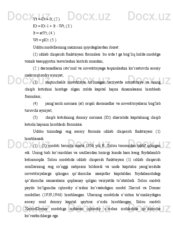 Yt = Ct + It; (2 ) 
Kt = Kt-1 + It - Wt; (3 ) 
It = atYt; (4 ) 
Wt = pKt. (5 ) 
Ushbu modellarning mazmuni quyidagilardan iborat: 
(1) ishlab chiqarish funktsiyasi formulasi: bu erda t ga bog’liq holda modelga
texnik taraqqiyotni tasvirlashni kiritish mumkin; 
(2 ) daromadlarni iste’mol va investitsiyaga taqsimlashni ko’rsatuvchi asosiy
makroiqtisodiy ayniyat; 
(3) vaqtinchalik   investitsiya   bo’lmagan   vaziyatda   investitsiya   va   uning
chiqib   ketishini   hisobga   olgan   xolda   kapital   hajmi   dinamikasini   hisoblash
formulasi; 
(4) jamg’arish normasi (at) orqali daromadlar va investitsiyalarni bog’lab
turuvchi ayniyat; 
(5) chiqib   ketishning   doimiy   normasi   (Kt)   sharoitida   kapitalning   chiqib
ketishi hajmini hisoblash formulasi. 
Ushbu   tizimdagi   eng   asosiy   formula   ishlab   chiqarish   funktsiyasi   (1)
hisoblanadi. 
(1)   -   (5)   modeli   birinchi  marta  1956  yili   R.  Solou  tomonidan  taklif  qilingan
edi.   Uning   turli   ko’rinishlari   va   usullaridan   hozirgi   kunda   ham   keng   foydalanilib
kelinmoqda.   Solou   modelida   ishlab   chiqarish   funktsiyasi   (1)   ishlab   chiqarish
omillarining   eng   so’nggi   natijasini   bildiradi   va   unda   kapitalni   jamg’arishda
investitsiyalarga   qilingan   qo’shimcha   xarajatlar   kapitaldan   foydalanishdagi
qo’shimcha   samaralarni   qoplamay   qolgan   vaziyatda   to’xtatiladi.   Solou   modeli
paydo   bo’lguncha   iqtisodiy   o’sishni   ko’rsatadigan   model   Xarrod   va   Domar
modellari   (1939,1946)   hisoblangan.   Ularning   modelida   o’sishni   ta’minlaydigan
asosiy   omil   doimiy   kapital   qaytimi   o’sishi   hisoblangan.   Solou   modeli
XarrodDomar   modeliga   nisbatan   iqtisodiy   o’sishni   izohlashda   qo’shimcha
ko’rsatkichlarga ega.  