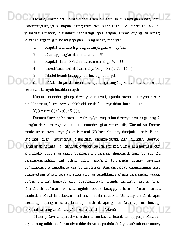 Demak,   Xarrod   va   Domar   modellarida   o’sishini   ta’minlaydigan   asosiy   omil
investitsiyalar,   ya’ni   kapital   jamg’arish   deb   hisoblanadi.   Bu   modellar   1920-50
yillardagi   iqtisodiy   o’sishlarni   izohlashga   qo’l   kelgan,   ammo   keyingi   yillardagi
kuzatishlarga to’g’ri kelmay qolgan.  Uning asosiy mohiyati: 
1. Kapital unumdorligining doimiyligini,  α  = dy/dk; 
2. Doimiy jamg’arish normasi, s = I/Y; 
3. Kapital chiqib ketishi mumkin emasligi, W = O; 
4. Investitsion uzilish ham nolga teng, dk (l) / dt = I (T ) ; 
5. Model texnik taraqqiyotni hisobga olmaydi; 
6. Ishlab   chiqarish   mehnat   xarajatlariga   bog’liq   emas,   chunki,   mehnat
resurslari kamyob hisoblanmaydi. 
Kapital   unumdorligining   doimiy   xususiyati,   agarda   mehnat   kamyob   resurs
hisoblanmasa, Leontevning ishlab chiqarish funktsiyasidan iborat bo’ladi. 
Y(t) = min ( ( α  L (t); dK (t)); 
Daromadlarni qo’shimcha o’sishi dy/ydt vaqt bilan doimiydir va  α s ga teng. U
jamg’arish   normasiga   va   kapital   unumdorligiga   mutanosib,   Xarrod   va   Domar
modellarida   investitsiya   (I)   va   iste’mol   (S)   ham   shunday   darajada   o’sadi.   Bunda
iste’mol   bilan   investitsiya   o’rtasidagi   qarama-qarshiliklar   shundan   iboratki,
jamg’arish normasi (s ) qanchalik yuqori bo’lsa, iste’molning o’sish normasi xam
shunchalik   yuqori   va   uning   boshlang’ich   darajasi   shunchalik   kam   bo’ladi.   Bu
qarama-qarshilikni   xal   qilish   uchun   iste’mol   to’g’risida   doimiy   ravishda
qo’shimcha   ma’lumotlarga   ega   bo’lish   kerak.   Agarda,   ishlab   chiqarishning   talab
qilinayotgan   o’sish   darajasi   aholi   soni   va   bandlikning   o’sish   darajasidan   yuqori
bo’lsa,   mehnat   kamyob   omil   hisoblanmaydi.   Bunda   mehnatni   kapital   bilan
almashtirib   bo’lmasa   va   shuningdek,   texnik   taraqqiyot   ham   bo’lmasa,   ushbu
modelda   mehnat   limitlovchi   omil   hisoblanishi   mumkin.   Umumiy   o’sish   darajasi
mehnatga   qilingan   xarajatlarning   o’sish   darajasiga   tsnglashadi,   jon   boshiga
iste’mol va jamg’arish darajalari esa o’sishdan to’xtaydi.
  Hozirgi  davrda iqtisodiy o’sishni  ta’minlashda  texnik taraqqiyot, mehnat  va
kapitalning sifati, bir-birini almashtirishi va birgalikda faoliyat ko’rsatishlar asosiy 