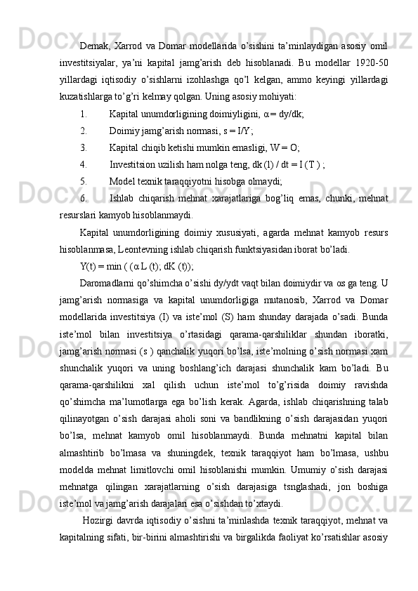 Demak,   Xarrod   va   Domar   modellarida   o’sishini   ta’minlaydigan   asosiy   omil
investitsiyalar,   ya’ni   kapital   jamg’arish   deb   hisoblanadi.   Bu   modellar   1920-50
yillardagi   iqtisodiy   o’sishlarni   izohlashga   qo’l   kelgan,   ammo   keyingi   yillardagi
kuzatishlarga to’g’ri kelmay qolgan.  Uning asosiy mohiyati: 
1. Kapital unumdorligining doimiyligini,  α  = dy/dk; 
2. Doimiy jamg’arish normasi, s = I/Y; 
3. Kapital chiqib ketishi mumkin emasligi, W = O; 
4. Investitsion uzilish ham nolga teng, dk (l) / dt = I (T ) ; 
5. Model texnik taraqqiyotni hisobga olmaydi; 
6. Ishlab   chiqarish   mehnat   xarajatlariga   bog’liq   emas,   chunki,   mehnat
resurslari kamyob hisoblanmaydi. 
Kapital   unumdorligining   doimiy   xususiyati,   agarda   mehnat   kamyob   resurs
hisoblanmasa, Leontevning ishlab chiqarish funktsiyasidan iborat bo’ladi. 
Y(t) = min ( ( α  L (t); dK (t)); 
Daromadlarni qo’shimcha o’sishi dy/ydt vaqt bilan doimiydir va  α s ga teng. U
jamg’arish   normasiga   va   kapital   unumdorligiga   mutanosib,   Xarrod   va   Domar
modellarida   investitsiya   (I)   va   iste’mol   (S)   ham   shunday   darajada   o’sadi.   Bunda
iste’mol   bilan   investitsiya   o’rtasidagi   qarama-qarshiliklar   shundan   iboratki,
jamg’arish normasi (s ) qanchalik yuqori bo’lsa, iste’molning o’sish normasi xam
shunchalik   yuqori   va   uning   boshlang’ich   darajasi   shunchalik   kam   bo’ladi.   Bu
qarama-qarshilikni   xal   qilish   uchun   iste’mol   to’g’risida   doimiy   ravishda
qo’shimcha   ma’lumotlarga   ega   bo’lish   kerak.   Agarda,   ishlab   chiqarishning   talab
qilinayotgan   o’sish   darajasi   aholi   soni   va   bandlikning   o’sish   darajasidan   yuqori
bo’lsa,   mehnat   kamyob   omil   hisoblanmaydi.   Bunda   mehnatni   kapital   bilan
almashtirib   bo’lmasa   va   shuningdek,   texnik   taraqqiyot   ham   bo’lmasa,   ushbu
modelda   mehnat   limitlovchi   omil   hisoblanishi   mumkin.   Umumiy   o’sish   darajasi
mehnatga   qilingan   xarajatlarning   o’sish   darajasiga   tsnglashadi,   jon   boshiga
iste’mol va jamg’arish darajalari esa o’sishdan to’xtaydi.
  Hozirgi  davrda iqtisodiy o’sishni  ta’minlashda  texnik taraqqiyot, mehnat  va
kapitalning sifati, bir-birini almashtirishi va birgalikda faoliyat ko’rsatishlar asosiy