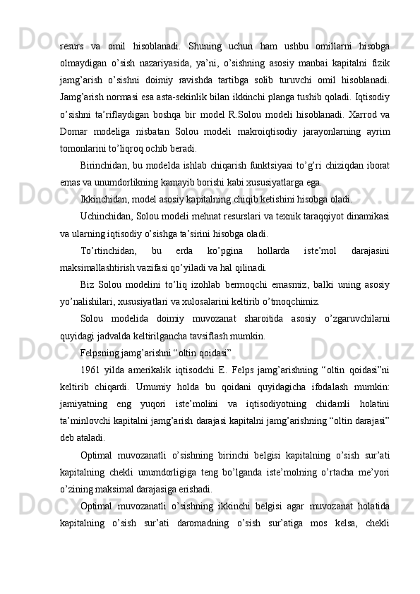 resurs   va   omil   hisoblanadi.   Shuning   uchun   ham   ushbu   omillarni   hisobga
olmaydigan   o’sish   nazariyasida,   ya’ni,   o’sishning   asosiy   manbai   kapitalni   fizik
jamg’arish   o’sishni   doimiy   ravishda   tartibga   solib   turuvchi   omil   hisoblanadi.
Jamg’arish normasi esa asta-sekinlik bilan ikkinchi planga tushib qoladi. Iqtisodiy
o’sishni   ta’riflaydigan   boshqa   bir   model   R.Solou   modeli   hisoblanadi.   Xarrod   va
Domar   modeliga   nisbatan   Solou   modeli   makroiqtisodiy   jarayonlarning   ayrim
tomonlarini to’liqroq ochib beradi.  
Birinchidan, bu modelda ishlab chiqarish funktsiyasi  to’g’ri chiziqdan iborat
emas va unumdorlikning kamayib borishi kabi xususiyatlarga ega.  
Ikkinchidan, model asosiy kapitalning chiqib ketishini hisobga oladi. 
Uchinchidan, Solou modeli mehnat resurslari va texnik taraqqiyot dinamikasi
va ularning iqtisodiy o’sishga ta’sirini hisobga oladi. 
To’rtinchidan,   bu   erda   ko’pgina   hollarda   iste’mol   darajasini
maksimallashtirish vazifasi qo’yiladi va hal qilinadi. 
Biz   Solou   modelini   to’liq   izohlab   bermoqchi   emasmiz,   balki   uning   asosiy
yo’nalishilari, xususiyatlari va xulosalarini keltirib o’tmoqchimiz. 
Solou   modelida   doimiy   muvozanat   sharoitida   asosiy   o’zgaruvchilarni
quyidagi jadvalda keltirilgancha tavsiflash mumkin. 
Felpsning jamg’arishni “oltin qoidasi”
1961   yilda   amerikalik   iqtisodchi   E.   Felps   jamg’arishning   “oltin   qoidasi”ni
keltirib   chiqardi.   Umumiy   holda   bu   qoidani   quyidagicha   ifodalash   mumkin:
jamiyatning   eng   yuqori   iste’molini   va   iqtisodiyotning   chidamli   holatini
ta’minlovchi kapitalni jamg’arish darajasi kapitalni jamg’arishning “oltin darajasi”
deb ataladi. 
Optimal   muvozanatli   o’sishning   birinchi   belgisi   kapitalning   o’sish   sur’ati
kapitalning   chekli   unumdorligiga   teng   bo’lganda   iste’molning   o’rtacha   me’yori
o’zining maksimal darajasiga erishadi. 
Optimal   muvozanatli   o’sishning   ikkinchi   belgisi   agar   muvozanat   holatida
kapitalning   o’sish   sur’ati   daromadning   o’sish   sur’atiga   mos   kelsa,   chekli 