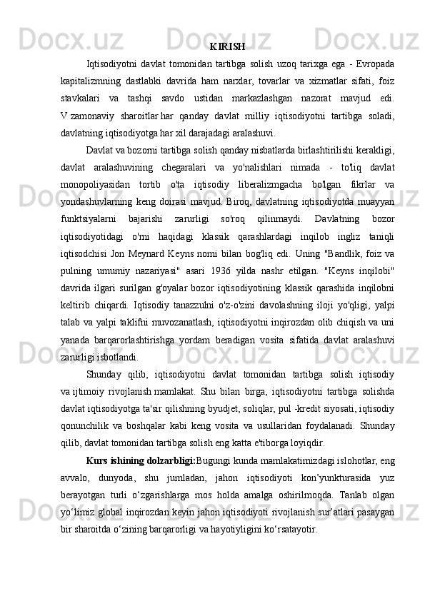 KIRISH
Iqtisodiyotni   davlat   tomonidan   tartibga   solish   uzoq   tarixga   ega   -   Evropada
kapitalizmning   dastlabki   davrida   ham   narxlar,   tovarlar   va   xizmatlar   sifati,   foiz
stavkalari   va   tashqi   savdo   ustidan   markazlashgan   nazorat   mavjud   edi.
V   zamonaviy   sharoitlar   har   qanday   davlat   milliy   iqtisodiyotni   tartibga   soladi,
davlatning iqtisodiyotga har xil darajadagi aralashuvi.
Davlat va bozorni tartibga solish qanday nisbatlarda birlashtirilishi kerakligi,
davlat   aralashuvining   chegaralari   va   yo'nalishlari   nimada   -   to'liq   davlat
monopoliyasidan   tortib   o'ta   iqtisodiy   liberalizmgacha   bo'lgan   fikrlar   va
yondashuvlarning   keng   doirasi   mavjud.   Biroq,   davlatning   iqtisodiyotda   muayyan
funktsiyalarni   bajarishi   zarurligi   so'roq   qilinmaydi.   Davlatning   bozor
iqtisodiyotidagi   o'rni   haqidagi   klassik   qarashlardagi   inqilob   ingliz   taniqli
iqtisodchisi   Jon   Meynard   Keyns   nomi   bilan   bog'liq   edi.   Uning   "Bandlik,   foiz   va
pulning   umumiy   nazariyasi"   asari   1936   yilda   nashr   etilgan.   "Keyns   inqilobi"
davrida   ilgari   surilgan   g'oyalar   bozor   iqtisodiyotining   klassik   qarashida   inqilobni
keltirib   chiqardi.   Iqtisodiy   tanazzulni   o'z-o'zini   davolashning   iloji   yo'qligi,   yalpi
talab va yalpi taklifni muvozanatlash, iqtisodiyotni inqirozdan olib chiqish va uni
yanada   barqarorlashtirishga   yordam   beradigan   vosita   sifatida   davlat   aralashuvi
zarurligi isbotlandi.
Shunday   qilib,   iqtisodiyotni   davlat   tomonidan   tartibga   solish   iqtisodiy
va   ijtimoiy   rivojlanish   mamlakat.   Shu   bilan   birga,   iqtisodiyotni   tartibga   solishda
davlat iqtisodiyotga ta'sir qilishning byudjet, soliqlar, pul -kredit siyosati, iqtisodiy
qonunchilik   va   boshqalar   kabi   keng   vosita   va   usullaridan   foydalanadi.   Shunday
qilib, davlat tomonidan tartibga solish eng katta e'tiborga loyiqdir.
Kurs ishining dolzarbligi: Bugungi kunda mamlakatimizdagi islohotlar, eng
avvalo,   dunyoda,   shu   jumladan,   jahon   iqtisodiyoti   kon’yunkturasida   yuz
berayotgan   turli   o‘zgarishlarga   mos   holda   amalga   oshirilmoqda.   Tanlab   olgan
yo‘limiz global inqirozdan keyin jahon iqtisodiyoti rivojlanish sur’atlari pasaygan
bir sharoitda o‘zining barqarorligi va hayotiyligini ko‘rsatayotir.