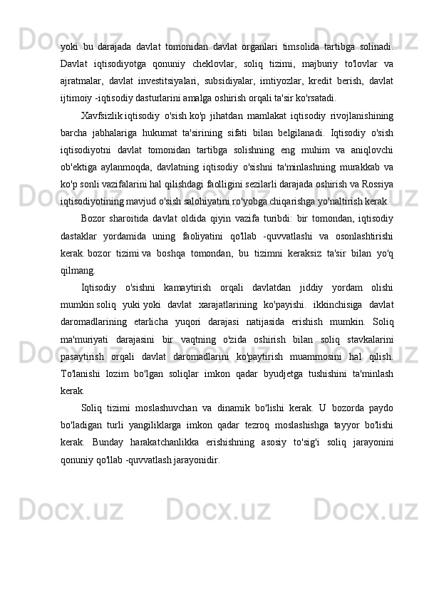 yoki   bu   darajada   davlat   tomonidan   davlat   organlari   timsolida   tartibga   solinadi.
Davlat   iqtisodiyotga   qonuniy   cheklovlar,   soliq   tizimi,   majburiy   to'lovlar   va
ajratmalar,   davlat   investitsiyalari,   subsidiyalar,   imtiyozlar,   kredit   berish,   davlat
ijtimoiy -iqtisodiy dasturlarini amalga oshirish orqali ta'sir ko'rsatadi.
Xavfsizlik   iqtisodiy   o'sish   ko'p   jihatdan   mamlakat   iqtisodiy   rivojlanishining
barcha   jabhalariga   hukumat   ta'sirining   sifati   bilan   belgilanadi.   Iqtisodiy   o'sish
iqtisodiyotni   davlat   tomonidan   tartibga   solishning   eng   muhim   va   aniqlovchi
ob'ektiga   aylanmoqda,   davlatning   iqtisodiy   o'sishni   ta'minlashning   murakkab   va
ko'p sonli vazifalarini hal qilishdagi faolligini sezilarli darajada oshirish va Rossiya
iqtisodiyotining mavjud o'sish salohiyatini ro'yobga chiqarishga yo'naltirish kerak.
Bozor   sharoitida   davlat   oldida   qiyin   vazifa   turibdi:   bir   tomondan,   iqtisodiy
dastaklar   yordamida   uning   faoliyatini   qo'llab   -quvvatlashi   va   osonlashtirishi
kerak.   bozor   tizimi   va   boshqa   tomondan,   bu   tizimni   keraksiz   ta'sir   bilan   yo'q
qilmang.
Iqtisodiy   o'sishni   kamaytirish   orqali   davlatdan   jiddiy   yordam   olishi
mumkin   soliq   yuki   yoki   davlat   xarajatlarining   ko'payishi.   ikkinchisiga   davlat
daromadlarining   etarlicha   yuqori   darajasi   natijasida   erishish   mumkin.   Soliq
ma'muriyati   darajasini   bir   vaqtning   o'zida   oshirish   bilan   soliq   stavkalarini
pasaytirish   orqali   davlat   daromadlarini   ko'paytirish   muammosini   hal   qilish.
To'lanishi   lozim   bo'lgan   soliqlar   imkon   qadar   byudjetga   tushishini   ta'minlash
kerak.
Soliq   tizimi   moslashuvchan   va   dinamik   bo'lishi   kerak.   U   bozorda   paydo
bo'ladigan   turli   yangiliklarga   imkon   qadar   tezroq   moslashishga   tayyor   bo'lishi
kerak.   Bunday   harakatchanlikka   erishishning   asosiy   to'sig'i   soliq   jarayonini
qonuniy qo'llab -quvvatlash jarayonidir.