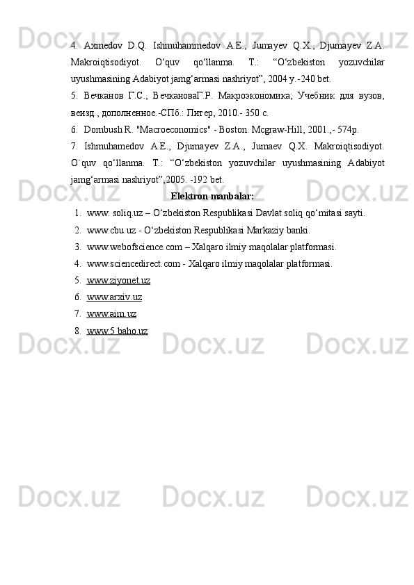 4. Ах medov   D.Q.   Ishmuhammedov   А .E.,   Jumayev   Q. Х .,   Djumayev   Z. А .
Makroiqtisodiyot.   O‘quv   qo‘llanma.   T.:   “O‘zbekiston   yozuvchilar
uyushmasining Adabiyot jamg‘armasi nashriyot”, 2004 y.-240 bet. 
5. Вечканов   Г.С.,   ВечкановаГ.Р.   Макроэкономика;   Учебник   для   вузов,
веизд., дополненное.-СПб.: Питер, 2010.- 350 с.  
6. Dornbush R. "Macroeconomics" - Boston. Mcgraw-Hill, 2001.,- 574p.  
7. Ishmuhamedov   A.E.,   Djumayev   Z.A.,   Jumaev   Q.X.   Makroiqtisodiyot.
O`quv   qo‘llanma.   T.:   “O‘zbekiston   yozuvchilar   uyushmasining   Adabiyot
jamg‘armasi nashriyot”,2005. -192 bet.  
                                               Elektron manbalar:
1. www. soliq.uz –  O‘zbekiston Respublikasi Davlat soliq qo‘mitasi sayti .
2. www.cbu.uz - O‘zbekiston Respublikasi M arkaziy banki .
3. www.webofscience.com –  Xalqaro ilmiy maqolalar platformasi .
4. www.sciencedirect.com - Xalqaro ilmiy maqolalar platformasi.
5. www.ziyonet.uz   
6. www.arxiv.uz   
7. www.aim.uz   
8. www.5 baho.uz