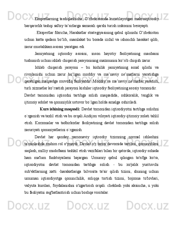 Ekspertlarning tasdiqlashicha, O‘zbekistonda kuzatilayotgan makroiqtisodiy
barqarorlik tashqi salbiy ta’sirlarga samarali qarshi turish imkonini berayapti.
. Ekspertlar fikricha, Harakatlar strategiyasining qabul qilinishi O‘zbekiston
uchun   katta   qadam   bo‘lib,   mamlakat   bu   borada   izchil   va   ishonchli   harakat   qilib,
zarur mustahkam asosni yaratgan edi. 
Jamiyatning   iqtisodiy   asosini,   inson   hayotiy   faoliyatining   manbaini
tushunish uchun ishlab chiqarish jarayonining mazmunini ko‘rib chiqish zarur. 
Ishlab   chiqarish   jarayoni   –   bu   kishilik   jamiyatining   amal   qilishi   va
rivojlanishi   uchun   zarur   bo‘lgan   moddiy   va   ma’naviy   ne’matlarni   yaratishga
qaratilgan maqsadga muvofiq faoliyatdir. Moddiy va ma’naviy ne’matlar yaratish,
turli xizmatlar ko‘rsatish jarayoni kishilar iqtisodiy faoliyatining asosiy tomonidir.
Davlat   tamonidan   iqtisodni   tartibga   solish   maqsadida,   oshkoralik,   tenglik   va
ijtimoiy adolat va qonuniylik ustuvor bo`lgan holda amalga oshiriladi.  
      Kurs ishining maqsadi:  Davlat tomonidan iqtisodiyotni tartibga solishni
o`rganish va taxlil etish va bu orqali   Andijon viloyati iqtisodiy-ijtimoiy xolati tahlil
etish.   Korxonalar   va   tadbirkorlar   faoliyatining   davlat   tomonidan   tartibga   solish
zaruriyati  qonuniyatlarini o`rganish.
Davlat   har   qanday   zamonaviy   iqtisodiy   tizimning   normal   ishlashini
ta'minlashda muhim rol o'ynaydi. Davlat o'z tarixi davomida tartibni, qonuniylikni
saqlash, milliy mudofaani tashkil etish vazifalari bilan bir qatorda, iqtisodiy sohada
ham   ma'lum   funktsiyalarni   bajargan.   Umumiy   qabul   qilingan   ta'rifga   ko'ra,
iqtisodiyotni   davlat   tomonidan   tartibga   solish   -   bu   xo'jalik   yurituvchi
sub'ektlarning   xatti   -harakatlariga   bilvosita   ta'sir   qilish   tizimi,   shuning   uchun
umuman   iqtisodiyotga   qonunchilik,   soliqqa   tortish   tizimi,   bojxona   to'lovlari,
valyuta   kurslari,   foydalanishni   o'zgartirish   orqali.   cheklash   yoki   aksincha,   u   yoki
bu faoliyatni rag'batlantirish uchun boshqa vositalar. 