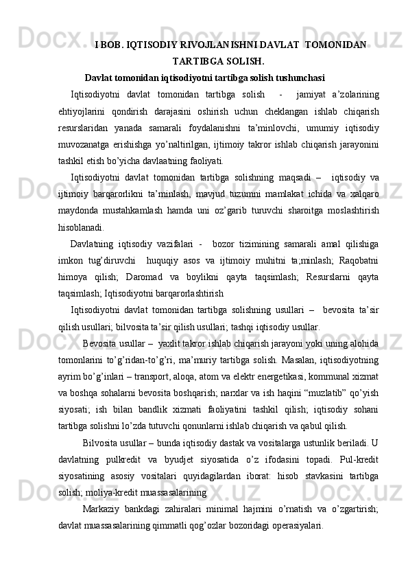 I BOB. IQTISODIY RIVOJLANISHNI DAVLAT  TOMONIDAN
TARTIBGA SOLISH.
Davlat tomonidan iqtisodiyotni tartibga solish tushunchasi
Iqtisodiyotni   davlat   tomonidan   tartibga   solish     -     jamiyat   a’zolarining
ehtiyojlarini   qondirish   darajasini   oshirish   uchun   cheklangan   ishlab   chiqarish
resurslaridan   yanada   samarali   foydalanishni   ta’minlovchi,   umumiy   iqtisodiy
muvozanatga   erishishga   yo’naltirilgan,   ijtimoiy   takror   ishlab   chiqarish   jarayonini
tashkil etish bo’yicha davlaatning faoliyati. 
Iqtisodiyotni   davlat   tomonidan   tartibga   solishning   maqsadi   –     iqtisodiy   va
ijtimoiy   barqarorlikni   ta’minlash,   mavjud   tuzumni   mamlakat   ichida   va   xalqaro
maydonda   mustahkamlash   hamda   uni   oz’garib   turuvchi   sharoitga   moslashtirish
hisoblanadi. 
Davlatning   iqtisodiy   vazifalari   -     bozor   tizimining   samarali   amal   qilishiga
imkon   tug’diruvchi     huquqiy   asos   va   ijtimoiy   muhitni   ta;minlash;   Raqobatni
himoya   qilish;   Daromad   va   boylikni   qayta   taqsimlash;   Resurslarni   qayta
taqsimlash; Iqtisodiyotni barqarorlashtirish 
Iqtisodiyotni   davlat   tomonidan   tartibga   solishning   usullari   –     bevosita   ta’sir
qilish usullari; bilvosita ta’sir qilish usullari; tashqi iqtisodiy usullar. 
Bevosita usullar  –  yaxlit takror ishlab chiqarish jarayoni yoki uning alohida
tomonlarini   to’g’ridan-to’g’ri,   ma’muriy   tartibga   solish.   Masalan,   iqtisodiyotning
ayrim bo’g’inlari – transport, aloqa, atom va elektr energetikasi, kommunal xizmat
va boshqa sohalarni bevosita boshqarish; narxlar va ish haqini “muzlatib” qo’yish
siyosati;   ish   bilan   bandlik   xizmati   faoliyatini   tashkil   qilish;   iqtisodiy   sohani
tartibga solishni lo’zda tutuvchi qonunlarni ishlab chiqarish va qabul qilish. 
Bilvosita usullar  – bunda iqtisodiy dastak va vositalarga ustunlik beriladi. U
davlatning   pulkredit   va   byudjet   siyosatida   o’z   ifodasini   topadi.   Pul-kredit
siyosatining   asosiy   vositalari   quyidagilardan   iborat:   hisob   stavkasini   tartibga
solish; moliya-kredit muassasalarining 
Markaziy   bankdagi   zahiralari   minimal   hajmini   o’rnatish   va   o’zgartirish;
davlat muassasalarining qimmatli qog’ozlar bozoridagi operasiyalari.
