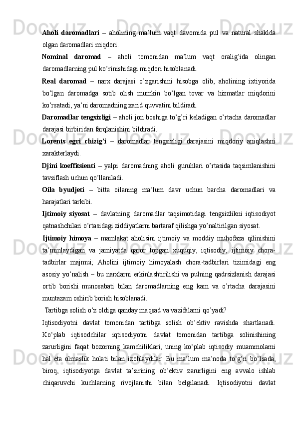 Aholi   daromadlari   –   aholining   ma’lum   vaqt   davomida   pul   va   natural   shaklda
olgan daromadlari miqdori. 
Nominal   daromad   –   aholi   tomonidan   ma’lum   vaqt   oralig’ida   olingan
daromadlarning pul ko’rinishidagi miqdori hisoblanadi. 
Real   daromad   –   narx   darajasi   o’zgarishini   hisobga   olib,   aholining   ixtiyorida
bo’lgan   daromadga   sotib   olish   mumkin   bo’lgan   tovar   va   hizmatlar   miqdorini
ko’rsatadi, ya’ni daromadning xarid quvvatini bildiradi. 
Daromadlar tengsizligi  – aholi jon boshiga to’g’ri keladigan o’rtacha daromadlar
darajasi birbiridan farqlanishini bildiradi. 
Lorents   egri   chizig’i   –   daromadlar   tengsizligi   darajasini   miqdoriy   aniqlashni
xarakterlaydi. 
Djini   koeffitsienti   –   yalpi   daromadning   aholi   guruhlari   o’rtasida   taqsimlanishini
tavsiflash uchun qo’llaniladi. 
Oila   byudjeti   –   bitta   oilaning   ma’lum   davr   uchun   barcha   daromadlari   va
harajatlari tarkibi. 
Ijtimoiy   siyosat   –   davlatning   daromadlar   taqsimotidagi   tengsizlikni   iqtisodiyot
qatnashchilari o’rtasidagi ziddiyatlarni bartaraf qilishga yo’naltirilgan siyosat. 
Ijtimoiy   himoya   –   mamlakat   aholisini   ijtimoiy   va   moddiy   muhofaza   qilinishini
ta minlaydigan   va   jamiyatda   qaror   topgan   xuquqiy,   iqtisodiy,   ijtimoiy   chora-ʼ
tadbirlar   majmui;   Aholini   ijtimoiy   himoyalash   chora-tadbirlari   tizimidagi   eng
asosiy yo’nalish – bu narxlarni  erkinlashtirilishi  va pulning qadrsizlanish darajasi
ortib   borishi   munosabati   bilan   daromadlarning   eng   kam   va   o’rtacha   darajasini
muntazam oshirib borish hisoblanadi.  
 Tartibga solish o’z oldiga qanday maqsad va vazifalarni qo’yadi? 
Iqtisodiyotni   davlat   tomonidan   tartibga   solish   ob’ektiv   ravishda   shartlanadi.
Ko‘plab   iqtisodchilar   iqtisodiyotni   davlat   tomonidan   tartibga   solinishining
zarurligini   faqat   bozorning   kamchiliklari,   uning   ko‘plab   iqtisodiy   muammolarni
hal   eta   olmaslik   holati   bilan   izohlaydilar.   Bu   ma’lum   ma’noda   to‘g‘ri   bo‘lsada,
biroq,   iqtisodiyotga   davlat   ta’sirining   ob’ektiv   zarurligini   eng   avvalo   ishlab
chiqaruvchi   kuchlarning   rivojlanishi   bilan   belgilanadi.   Iqtisodiyotni   davlat 