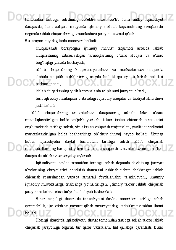 tomonidan   tartibga   solishning   ob’ektiv   asosi   bo‘lib   ham   milliy   iqtisodiyot
darajasida,   ham   xalqaro   miqyosda   ijtimoiy   mehnat   taqsimotining   rivojlanishi
negizida ishlab chiqarishning umumlashuvi jarayoni xizmat qiladi. 
Bu jarayon quyidagilarda namoyon bo‘ladi: 
• chuqurlashib   borayotgan   ijtimoiy   mehnat   taqsimoti   asosida   ishlab
chiqarishning   ixtisoslashgan   tarmoqlarining   o‘zaro   aloqasi   va   o‘zaro
bog‘liqligi yanada kuchayadi; 
• ishlab   chiqarishning   kooperatsiyalashuvi   va   markazlashuvi   natijasida
alohida   xo‘jalik   birliklarining   mayda   bo‘laklarga   ajralib   ketish   holatlari
barham topadi; 
• ishlab chiqarishning yirik korxonalarda to‘planuvi jarayoni o‘sadi; 
• turli iqtisodiy mintaqalar o‘rtasidagi iqtisodiy aloqalar va faoliyat almashuvi
jadallashadi.  
Ishlab   chiqarishning   umumlashuvi   darajasining   oshishi   bilan   o‘zaro
muvofiqlashtirilgan   holda   xo‘jalik   yuritish,   takror   ishlab   chiqarish   nisbatlarini
ongli ravishda tartibga solish, yirik ishlab chiqarish majmualari, yaxlit iqtisodiyotni
markazlashtirilgan   holda   boshqarishga   ob’ektiv   ehtiyoj   paydo   bo‘ladi.   Shunga
ko‘ra,   iqtisodiyotni   davlat   tomonidan   tartibga   solish   ishlab   chiqarish
munosabatlarining har qanday tizimida ishlab chiqarish umumlashuvining ma’lum
darajasida ob’ektiv zaruriyatga aylanadi. 
Iqtisodiyotni   davlat   tomonidan   tartibga   solish   deganda   davlatning   jamiyat
a’zolarining   ehtiyojlarini   qondirish   darajasini   oshirish   uchun   cheklangan   ishlab
chiqarish   resurslaridan   yanada   samarali   foydalanishni   ta’minlovchi,   umumiy
iqtisodiy   muvozanatga   erishishga   yo‘naltirilgan,   ijtimoiy   takror   ishlab   chiqarish
jarayonini tashkil etish bo‘yicha faoliyati tushuniladi. 
Bozor   xo‘jaligi   sharoitida   iqtisodiyotni   davlat   tomonidan   tartibga   solish
qonunchilik,   ijro   etish   va   nazorat   qilish   xususiyatidagi   tadbirlar   tizimidan   iborat
bo‘ladi. 
Hozirgi sharoitda iqtisodiyotni davlat tomonidan tartibga solish takror ishlab
chiqarish   jarayoniga   tegishli   bir   qator   vazifalarni   hal   qilishga   qaratiladi.   Bular 