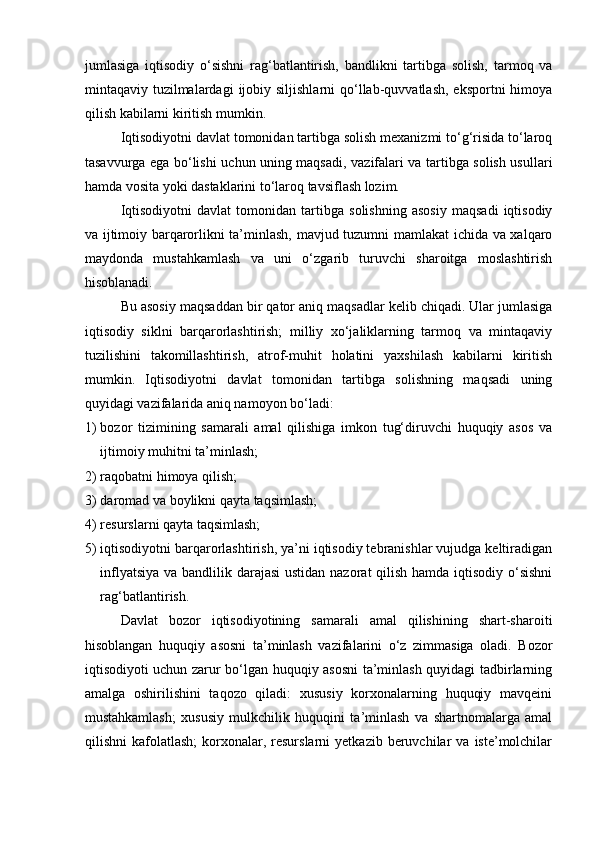 jumlasiga   iqtisodiy   o‘sishni   rag‘batlantirish,   bandlikni   tartibga   solish,   tarmoq   va
mintaqaviy tuzilmalardagi   ijobiy  siljishlarni   qo‘llab-quvvatlash,  eksportni  himoya
qilish   kabilarni kiritish mumkin. 
Iqtisodiyotni davlat tomonidan tartibga solish mexanizmi to‘g‘risida to‘laroq
tasavvurga ega bo‘lishi   uchun uning maqsadi ,   vazifalari va tartibga solish usullari
hamda vosita yoki dastaklarini to‘laroq tavsiflash lozim. 
Iqtisodiyotni   davlat   tomonidan   tartibga   solishning   asosiy   maqsadi   iqtisodiy
va ijtimoiy barqarorlikni ta’minlash, mavjud tuzumni mamlakat ichida va xalqaro
maydonda   mustahkamlash   va   uni   o‘zgarib   turuvchi   sharoitga   moslashtirish
hisoblanadi. 
Bu asosiy maqsaddan bir qator aniq maqsadlar kelib chiqadi. Ular jumlasiga
iqtisodiy   siklni   barqarorlashtirish;   milliy   xo‘jaliklarning   tarmoq   va   mintaqaviy
tuzilishini   takomillashtirish,   atrof-muhit   holatini   yaxshilash   kabilarni   kiritish
mumkin.   Iqtisodiyotni   davlat   tomonidan   tartibga   solishning   maqsadi   uning
quyidagi vazifalarida aniq namoyon bo‘ladi: 
1) bozor   tizimining   samarali   amal   qilishiga   imkon   tug‘diruvchi   huquqiy   asos   va
ijtimoiy muhitni ta’minlash; 
2) raqobatni himoya qilish; 
3) daromad va boylikni qayta taqsimlash; 
4) resurslarni qayta taqsimlash; 
5) iqtisodiyotni barqarorlashtirish, ya’ni iqtisodiy tebranishlar vujudga keltiradigan
inflyatsiya va bandlilik darajasi  ustidan nazorat qilish hamda iqtisodiy o‘sishni
rag‘batlantirish. 
Davlat   bozor   iqtisodiyotining   samarali   amal   qilishining   shart-sharoiti
hisoblangan   huquqiy   asosni   ta’minlash   vazifalarini   o‘z   zimmasiga   oladi.   Bozor
iqtisodiyoti uchun zarur bo‘lgan huquqiy asosni  ta’minlash quyidagi tadbirlarning
amalga   oshirilishini   taqozo   qiladi:   xususiy   korxonalarning   huquqiy   mavqeini
mustahkamlash;   xususiy   mulkchilik   huquqini   ta’minlash   va   shartnomalarga   amal
qilishni   kafolatlash;  korxonalar,  resurslarni   yetkazib  beruvchilar  va   iste’molchilar 