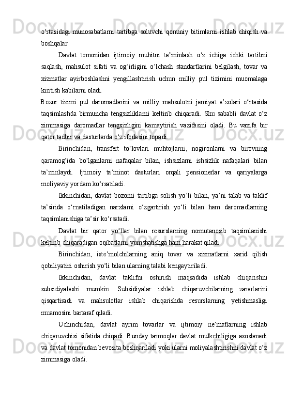 o‘rtasidagi   munosabatlarni   tartibga   soluvchi   qonuniy   bitimlarni   ishlab   chiqish   va
boshqalar. 
Davlat   tomonidan   ijtimoiy   muhitni   ta’minlash   o‘z   ichiga   ichki   tartibni
saqlash,   mahsulot   sifati   va   og‘irligini   o‘lchash   standartlarini   belgilash,   tovar   va
xizmatlar   ayirboshlashni   yengillashtirish   uchun   milliy   pul   tizimini   muomalaga
kiritish kabilarni oladi. 
Bozor   tizimi   pul   daromadlarini   va   milliy   mahsulotni   jamiyat   a’zolari   o‘rtasida
taqsimlashda   birmuncha   tengsizliklarni   keltirib   chiqaradi.   Shu   sababli   davlat   o‘z
zimmasiga   daromadlar   tengsizligini   kamaytirish   vazifasini   oladi.   Bu   vazifa   bir
qator tadbir va dasturlarda o‘z ifodasini topadi. 
Birinchidan,   transfert   to‘lovlari   muhtojlarni,   nogironlarni   va   birovning
qaramog‘ida   bo‘lganlarni   nafaqalar   bilan,   ishsizlarni   ishsizlik   nafaqalari   bilan
ta’minlaydi.   Ijtimoiy   ta’minot   dasturlari   orqali   pensionerlar   va   qariyalarga
moliyaviy yordam ko‘rsatiladi. 
Ikkinchidan,   davlat   bozorni   tartibga   solish   yo‘li   bilan,   ya’ni   talab   va   taklif
ta’sirida   o‘rnatiladigan   narxlarni   o‘zgartirish   yo‘li   bilan   ham   daromadlarning
taqsimlanishiga ta’sir ko‘rsatadi. 
Davlat   bir   qator   yo‘llar   bilan   resurslarning   nomutanosib   taqsimlanishi
keltirib chiqaradigan oqibatlarni yumshatishga ham harakat qiladi. 
Birinchidan,   iste’molchilarning   aniq   tovar   va   xizmatlarni   xarid   qilish
qobiliyatini oshirish yo‘li bilan ularning talabi kengaytiriladi. 
Ikkinchidan,   davlat   taklifni   oshirish   maqsadida   ishlab   chiqarishni
subsidiyalashi   mumkin.   Subsidiyalar   ishlab   chiqaruvchilarning   zararlarini
qisqartiradi   va   mahsulotlar   ishlab   chiqarishda   resurslarning   yetishmasligi
muamosini bartaraf qiladi. 
Uchinchidan,   davlat   ayrim   tovarlar   va   ijtimoiy   ne’matlarning   ishlab
chiqaruvchisi   sifatida   chiqadi.   Bunday   tarmoqlar   davlat   mulkchiligiga   asoslanadi
va davlat tomonidan bevosita boshqariladi yoki ularni moliyalashtirishni davlat o‘z
zimmasiga oladi.  