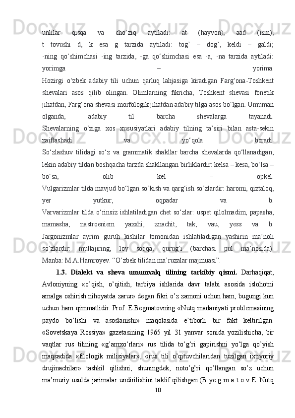 unlilar   qisqa   va   cho‘ziq   aytiladi:   at   (hayvon),   aad   (ism);
t   tovushi   d,   k   esa   g   tarzida   aytiladi:   tog’   –   dog’,   keldi   –   galdi;
-ning   qo‘shimchasi   -ing   tarzida,   -ga   qo‘shimchasi   esa   -a,   -na   tarzida   aytiladi:
yorimga   –   yorima.
Hozirgi   o‘zbek   adabiy   tili   uchun   qarluq   lahjasiga   kiradigan   Farg‘ona-Toshkent
shevalari   asos   qilib   olingan.   Olimlarning   fikricha,   Toshkent   shevasi   fonetik
jihatdan, Farg‘ona shevasi morfologik jihatdan adabiy tilga asos bo‘lgan. Umuman
olganda,   adabiy   til   barcha   shevalarga   tayanadi.
Shevalarning   o‘ziga   xos   xususiyatlari   adabiy   tilning   ta’siri   bilan   asta-sekin
zaiflashadi   va   yo‘qola   boradi.
So‘zlashuv   tilidagi   so‘z   va   grammatik   shakllar   barcha   shevalarda   qo‘llanadigan,
lekin adabiy tildan boshqacha tarzda shakllangan birliklardir: kelsa – kesa, bo‘lsa –
bo‘sa,   olib   kel   –   opkel.
Vulgarizmlar tilda mavjud bo‘lgan so‘kish va qarg‘ish so‘zlardir: haromi, qiztaloq,
yer   yutkur,   oqpadar   va   b.
Varvarizmlar  tilda o‘rinsiz ishlatiladigan chet  so‘zlar:  uspet  qilolmadim, papasha,
mamasha,   nastroeniem   yaxshi,   znachit,   tak,   vau,   yess   va   b.
Jargonizmlar   ayrim   guruh   kishilar   tomonidan   ishlatiladigan   yashirin   ma’noli
so‘zlardir:   mullajiring,   loy   soqqa,   qurug‘i   (barchasi   pul   ma’nosida).
Manba: M.A.Hamroyev. “O’zbek tilidan ma’ruzalar majmuasi ”.
1.3.   Dialekt   va   sheva   umumxalq   tilining   tarkibiy   qismi.   Darhaqiqat,
Avloniyning   «o’qish,   o’qitish,   tarbiya   ishlarida   davr   talabi   asosida   islohotni
amalga oshirish nihoyatda zarur» degan fikri o’z zamoni uchun ham, bugungi kun
uchun ham  qimmatlidir.   Prof. E.Begmatovning  «Nutq madaniyati   problemasining
paydo   bo’lishi   va   asoslanishi»   maqolasida   e’tiborli   bir   fakt   keltirilgan.
«Sovetskaya   Rossiya»   gazetasining   1965   yil   31   yanvar   sonida   yozilishicha,   bir
vaqtlar   rus   tilining   «g’amxo’rlari»   rus   tilida   to’g’ri   gapirishni   yo’lga   qo’yish
maqsadida   «filologik   milisiyalar»,   «rus   tili   o’qituvchilaridan   tuzilgan   ixtiyoriy
drujinachilar»   tashkil   qilishni,   shuningdek,   noto’g’ri   qo’llangan   so’z   uchun
ma’muriy usulda jarimalar undirilishini taklif qilishgan (B ye g m a t o v E. Nutq
10 