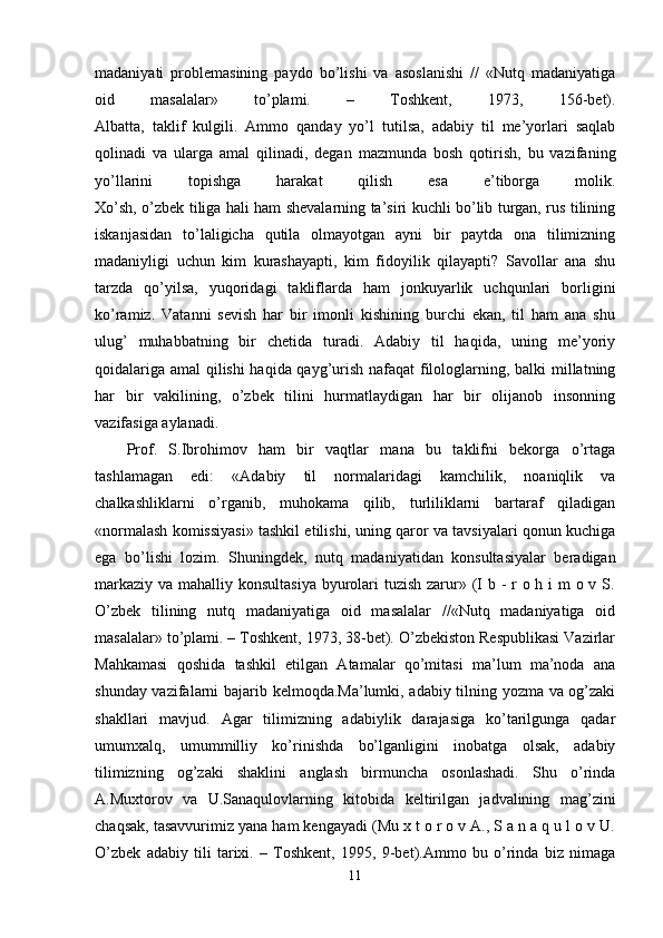 madaniyati   problemasining   paydo   bo’lishi   va   asoslanishi   //   «Nutq   madaniyatiga
oid   masalalar»   to’plami.   –   Toshkent,   1973,   156-bet).
Albatta,   taklif   kulgili.   Ammo   qanday   yo’l   tutilsa,   adabiy   til   me’yorlari   saqlab
qolinadi   va   ularga   amal   qilinadi,   degan   mazmunda   bosh   qotirish,   bu   vazifaning
yo’llarini   topishga   harakat   qilish   esa   e’tiborga   molik.
Xo’sh, o’zbek tiliga hali ham shevalarning ta’siri kuchli bo’lib turgan, rus tilining
iskanjasidan   to’laligicha   qutila   olmayotgan   ayni   bir   paytda   ona   tilimizning
madaniyligi   uchun   kim   kurashayapti,   kim   fidoyilik   qilayapti?   Savollar   ana   shu
tarzda   qo’yilsa,   yuqoridagi   takliflarda   ham   jonkuyarlik   uchqunlari   borligini
ko’ramiz.   Vatanni   sevish   har   bir   imonli   kishining   burchi   ekan,   til   ham   ana   shu
ulug’   muhabbatning   bir   chetida   turadi.   Adabiy   til   haqida,   uning   me’yoriy
qoidalariga amal qilishi haqida qayg’urish nafaqat filologlarning, balki millatning
har   bir   vakilining,   o’zbek   tilini   hurmatlaydigan   har   bir   olijanob   insonning
vazifasiga aylanadi.
Prof.   S.Ibrohimov   ham   bir   vaqtlar   mana   bu   taklifni   bekorga   o’rtaga
tashlamagan   edi:   «Adabiy   til   normalaridagi   kamchilik,   noaniqlik   va
chalkashliklarni   o’rganib,   muhokama   qilib,   turliliklarni   bartaraf   qiladigan
«normalash komissiyasi» tashkil etilishi, uning qaror va tavsiyalari qonun kuchiga
ega   bo’lishi   lozim.   Shuningdek,   nutq   madaniyatidan   konsultasiyalar   beradigan
markaziy va mahalliy konsultasiya  byurolari  tuzish zarur» (I b - r o h i m  o v S.
O’zbek   tilining   nutq   madaniyatiga   oid   masalalar   //«Nutq   madaniyatiga   oid
masalalar» to’plami. – Toshkent, 1973, 38-bet). O’zbekiston Respublikasi Vazirlar
Mahkamasi   qoshida   tashkil   etilgan   Atamalar   qo’mitasi   ma’lum   ma’noda   ana
shunday vazifalarni bajarib kelmoqda.Ma’lumki, adabiy tilning yozma va og’zaki
shakllari   mavjud.   Agar   tilimizning   adabiylik   darajasiga   ko’tarilgunga   qadar
umumxalq,   umummilliy   ko’rinishda   bo’lganligini   inobatga   olsak,   adabiy
tilimizning   og’zaki   shaklini   anglash   birmuncha   osonlashadi.   Shu   o’rinda
A.Muxtorov   va   U.Sanaqulovlarning   kitobida   keltirilgan   jadvalining   mag’zini
chaqsak, tasavvurimiz yana ham kengayadi (Mu x t o r o v A., S a n a q u l o v U.
O’zbek   adabiy   tili   tarixi.   –   Toshkent,   1995,   9-bet).Ammo   bu   o’rinda   biz   nimaga
11 