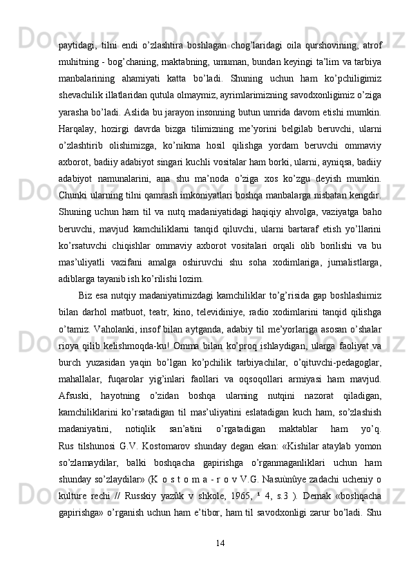 paytidagi,   tilni   endi   o’zlashtira   boshlagan   chog’laridagi   oila   qurshovining,   atrof
muhitning - bog’chaning, maktabning, umuman, bundan keyingi ta’lim va tarbiya
manbalarining   ahamiyati   katta   bo’ladi.   Shuning   uchun   ham   ko’pchiligimiz
shevachilik illatlaridan qutula olmaymiz, ayrimlarimizning savodxonligimiz o’ziga
yarasha bo’ladi. Aslida bu jarayon insonning butun umrida davom etishi mumkin.
Harqalay,   hozirgi   davrda   bizga   tilimizning   me’yorini   belgilab   beruvchi,   ularni
o’zlashtirib   olishimizga,   ko’nikma   hosil   qilishga   yordam   beruvchi   ommaviy
axborot, badiiy adabiyot singari kuchli vositalar ham borki, ularni, ayniqsa, badiiy
adabiyot   namunalarini,   ana   shu   ma’noda   o’ziga   xos   ko’zgu   deyish   mumkin.
Chunki ularning tilni qamrash imkoniyatlari boshqa manbalarga nisbatan kengdir.
Shuning   uchun   ham   til   va   nutq   madaniyatidagi   haqiqiy   ahvolga,   vaziyatga   baho
beruvchi,   mavjud   kamchiliklarni   tanqid   qiluvchi,   ularni   bartaraf   etish   yo’llarini
ko’rsatuvchi   chiqishlar   ommaviy   axborot   vositalari   orqali   olib   borilishi   va   bu
mas’uliyatli   vazifani   amalga   oshiruvchi   shu   soha   xodimlariga,   jurnalistlarga,
adiblarga tayanib ish ko’rilishi lozim.
Biz   esa   nutqiy   madaniyatimizdagi   kamchiliklar   to’g’risida   gap   boshlashimiz
bilan   darhol   matbuot,   teatr,   kino,   televidiniye,   radio   xodimlarini   tanqid   qilishga
o’tamiz.   Vaholanki,   insof   bilan   aytganda,   adabiy   til   me’yorlariga   asosan   o’shalar
rioya   qilib   kelishmoqda-ku!   Omma   bilan   ko’proq   ishlaydigan,   ularga   faoliyat   va
burch   yuzasidan   yaqin   bo’lgan   ko’pchilik   tarbiyachilar,   o’qituvchi-pedagoglar,
mahallalar,   fuqarolar   yig’inlari   faollari   va   oqsoqollari   armiyasi   ham   mavjud.
Afsuski,   hayotning   o’zidan   boshqa   ularning   nutqini   nazorat   qiladigan,
kamchiliklarini   ko’rsatadigan   til   mas’uliyatini   eslatadigan   kuch   ham,   so’zlashish
madaniyatini,   notiqlik   san’atini   o’rgatadigan   maktablar   ham   yo’q.
Rus   tilshunosi   G.V.   Kostomarov   shunday   degan   ekan:   «Kishilar   ataylab   yomon
so’zlamaydilar,   balki   boshqacha   gapirishga   o’rganmaganliklari   uchun   ham
shunday  so’zlaydilar»  (K  o  s   t  o  m  a   -  r   o  v  V.G.  Nasuùnûye   zadachi  ucheniy   o
kulture   rechi   //   Russkiy   yazûk   v   shkole,   1965,   ¹   4,   s.3   ).   Demak   «boshqacha
gapirishga»  o’rganish uchun ham  e’tibor, ham til  savodxonligi zarur bo’ladi. Shu
14 