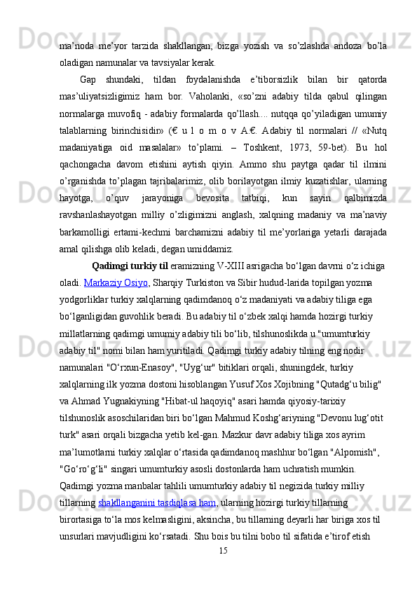 ma’noda   me’yor   tarzida   shakllangan,   bizga   yozish   va   so’zlashda   andoza   bo’la
oladigan namunalar va tavsiyalar kerak.
Gap   shundaki,   tildan   foydalanishda   e’tiborsizlik   bilan   bir   qatorda
mas’uliyatsizligimiz   ham   bor.   Vaholanki,   «so’zni   adabiy   tilda   qabul   qilingan
normalarga muvofiq - adabiy formalarda qo’llash.... nutqqa qo’yiladigan umumiy
talablarning   birinchisidir»   (€   u   l   o   m   o   v   A.€.   Adabiy   til   normalari   //   «Nutq
madaniyatiga   oid   masalalar»   to’plami.   –   Toshkent,   1973,   59-bet).   Bu   hol
qachongacha   davom   etishini   aytish   qiyin.   Ammo   shu   paytga   qadar   til   ilmini
o’rganishda   to’plagan   tajribalarimiz,   olib   borilayotgan   ilmiy   kuzatishlar,   ularning
hayotga,   o’quv   jarayoniga   bevosita   tatbiqi,   kun   sayin   qalbimizda
ravshanlashayotgan   milliy   o’zligimizni   anglash,   xalqning   madaniy   va   ma’naviy
barkamolligi   ertami-kechmi   barchamizni   adabiy   til   me’yorlariga   yetarli   darajada
amal qilishga olib keladi, degan umiddamiz.  
              Qadimgi turkiy til   eramizning V-XIII asrigacha bo‘lgan davrni o‘z ichiga 
oladi.   Markaziy Osiyo , Sharqiy Turkiston va Sibir hudud-larida topilgan yozma 
yodgorliklar turkiy xalqlarning qadimdanoq o‘z madaniyati va adabiy tiliga ega 
bo‘lganligidan guvohlik beradi. Bu adabiy til o‘zbek xalqi hamda hozirgi turkiy 
millatlarning qadimgi umumiy adabiy tili bo‘lib, tilshunoslikda u "umumturkiy 
adabiy til" nomi bilan ham yuritiladi. Qadimgi turkiy adabiy tilning eng nodir 
namunalari "O‘rxun-Enasoy", "Uyg‘ur" bitiklari orqali, shuningdek, turkiy 
xalqlarning ilk yozma dostoni hisoblangan Yusuf Xos Xojibning "Qutadg‘u bilig" 
va Ahmad Yugnakiyning "Hibat-ul haqoyiq" asari hamda qiyosiy-tarixiy 
tilshunoslik asoschilaridan biri bo‘lgan Mahmud Koshg‘ariyning "Devonu lug‘otit 
turk" asari orqali bizgacha yetib kel-gan. Mazkur davr adabiy tiliga xos ayrim 
ma’lumotlarni turkiy xalqlar o‘rtasida qadimdanoq mashhur bo‘lgan "Alpomish", 
"Go‘ro‘g‘li" singari umumturkiy asosli dostonlarda ham uchratish mumkin.
Qadimgi yozma manbalar tahlili umumturkiy adabiy til negizida turkiy milliy 
tillarning   shakllanganini tasdiqlasa ham , ularning hozirgi turkiy tillarning 
birortasiga to‘la mos kelmasligini, aksincha, bu tillarning deyarli har biriga xos til 
unsurlari mavjudligini ko‘rsatadi.  Shu bois bu tilni bobo til sifatida e’tirof etish 
15 
