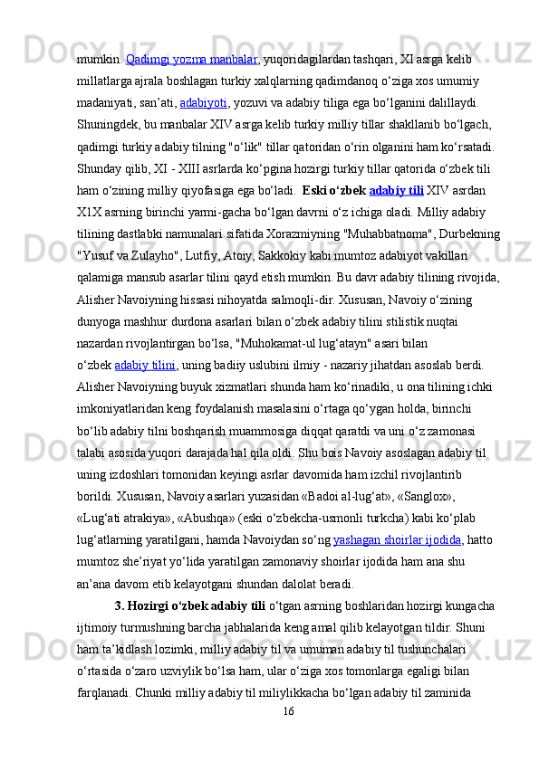 mumkin.   Qadimgi yozma manbalar , yuqoridagilardan tashqari, XI asrga kelib 
millatlarga ajrala boshlagan turkiy xalqlarning qadimdanoq o‘ziga xos umumiy 
madaniyati, san’ati,   adabiyoti , yozuvi va adabiy tiliga ega bo‘lganini dalillaydi. 
Shuningdek, bu manbalar XIV asrga kelib turkiy milliy tillar shakllanib bo‘lgach, 
qadimgi turkiy adabiy tilning "o‘lik" tillar qatoridan o‘rin olganini ham ko‘rsatadi. 
Shunday qilib, XI - XIII asrlarda ko‘pgina hozirgi turkiy tillar qatorida o‘zbek tili 
ham o‘zining milliy qiyofasiga ega bo‘ladi.    Eski o‘zbek   adabiy tili   XIV asrdan 
X1X asrning birinchi yarmi-gacha bo‘lgan davrni o‘z ichiga oladi. Milliy adabiy 
tilining dastlabki namunalari sifatida Xorazmiyning "Muhabbatnoma", Durbekning
"Yusuf va Zulayho", Lutfiy, Atoiy, Sakkokiy kabi mumtoz adabiyot vakillari 
qalamiga mansub asarlar tilini qayd etish mumkin. Bu davr adabiy tilining rivojida,
Alisher Navoiyning hissasi nihoyatda salmoqli-dir. Xususan, Navoiy o‘zining 
dunyoga mashhur durdona asarlari bilan o‘zbek adabiy tilini stilistik nuqtai 
nazardan rivojlantirgan bo‘lsa, "Muhokamat-ul lug‘atayn" asari bilan 
o‘zbek   adabiy tilini , uning badiiy uslubini ilmiy - nazariy jihatdan asoslab berdi. 
Alisher Navoiyning buyuk xizmatlari shunda ham ko‘rinadiki, u ona tilining ichki 
imkoniyatlaridan keng foydalanish masalasini o‘rtaga qo‘ygan holda, birinchi 
bo‘lib adabiy tilni boshqarish muammosiga diqqat qaratdi va uni o‘z zamonasi 
talabi asosida yuqori darajada hal qila oldi. Shu bois Navoiy asoslagan adabiy til 
uning izdoshlari tomonidan keyingi asrlar davomida ham izchil rivojlantirib 
borildi. Xususan, Navoiy asarlari yuzasidan «Badoi al-lug‘at», «Sanglox», 
«Lug‘ati atrakiya», «Abushqa» (eski o‘zbekcha-usmonli turkcha) kabi ko‘plab 
lug‘atlarning yaratilgani, hamda Navoiydan so‘ng   yashagan shoirlar ijodida , hatto 
mumtoz she’riyat yo‘lida yaratilgan zamonaviy shoirlar ijodida ham ana shu 
an’ana davom etib kelayotgani shundan dalolat beradi.
            3. Hozirgi o‘zbek adabiy tili   o‘tgan asrning boshlaridan hozirgi kungacha 
ijtimoiy turmushning barcha jabhalarida keng amal qilib kelayotgan tildir. Shuni 
ham ta’kidlash lozimki, milliy adabiy til va umuman adabiy til tushunchalari 
o‘rtasida o‘zaro uzviylik bo‘lsa ham, ular o‘ziga xos tomonlarga egaligi bilan 
farqlanadi. Chunki milliy adabiy til miliylikkacha bo‘lgan adabiy til zaminida 
16 
