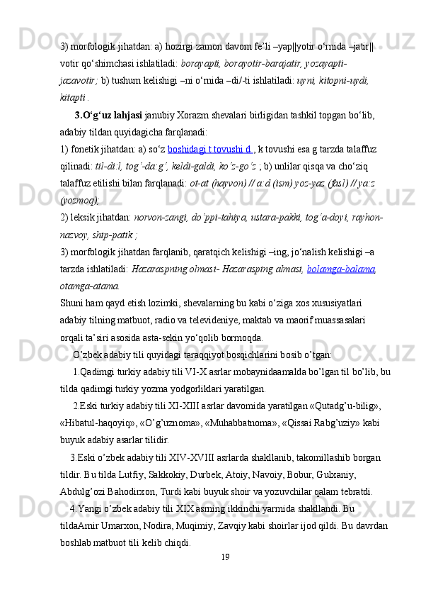 3) morfologik jihatdan: a) hozirgi zamon davom fe’li –yap||yotir o‘rnida –jatir||
votir qo‘shimchasi ishlatiladi:   borayapti, borayotir-barajatir, yozayapti-
jazavotir;   b) tushum kelishigi –ni o‘rnida –di/-ti ishlatiladi:   uyni, kitopni-uydi, 
kitapti .  
      3.O‘g‘uz lahjasi   janubiy Xorazm shevalari birligidan tashkil topgan bo‘lib, 
adabiy tildan quyidagicha farqlanadi:
1) fonetik jihatdan: a) so‘z   boshidagi t tovushi d        , k tovushi esa g tarzda talaffuz 
qilinadi:   til-di:l, tog‘-da:g‘, keldi-galdi, ko‘z-go‘z   ; b) unlilar qisqa va cho‘ziq 
talaffuz etilishi bilan farqlanadi:   ot-at (hayvon) // a:d (ism) yoz-yaz (fasl) // ya:z 
(yozmoq);
2) leksik jihatdan:   norvon-zangi, do‘ppi-tahiya, ustara-pakki, tog‘a-doyi, rayhon-
nazvoy, ship-patik ;
3) morfologik jihatdan farqlanib, qaratqich kelishigi –ing, jo‘nalish kelishigi –a 
tarzda ishlatiladi:   Hazaraspning olmasi- Hazarasping almasi,   bolamga-balama , 
otamga-atama.
Shuni ham qayd etish lozimki, shevalarning bu kabi o‘ziga xos xususiyatlari 
adabiy tilning matbuot, radio va televideniye, maktab va maorif muassasalari 
orqali ta’siri asosida asta-sekin yo‘qolib bormoqda.
     O’zb е k  а d а biy tili quyid а gi t а r а qqiyot b о sqichl а rini b о sib o’tg а n:
     1.Q а dimgi turkiy  а d а biy tili VI-X  а srl а r m о b а ynid аа m а ld а  bo’lg а n til bo’lib, bu
tild а  q а dimgi turkiy yozm а  yodg о rlikl а ri yar а tilg а n.
     2.Eski turkiy  а d а biy tili XI-XIII  а srl а r d а v о mid а  yar а tilg а n «Qut а dg’u-bilig», 
«Hib а tul-h а q о yiq», «O’g’uzn о m а », «Muh а bb а tn о m а », «Qiss а i R а bg’uziy» k а bi 
buyuk  а d а biy  а s а rl а r tilidir.
    3.Eski o’zb е k  а d а biy tili XIV-XVIII  а srl а rd а  sh а kll а nib, t а k о mill а shib b о rg а n 
tildir. Bu tild а  Lutfiy, S а kk о kiy, Durb е k,  А t о iy, N а v о iy, B о bur, Gulx а niy, 
А bdulg’ о zi B а h о dirx о n, Turdi k а bi buyuk sh о ir v а  yozuvchil а r q а l а m t е br а tdi.
    4.Yangi o’zb е k  а d а biy tili XIX  а srning ikkinchi yarmid а  sh а kll а ndi. Bu 
tild аА mir Um а rx о n, N о dir а , Muqimiy, Z а vqiy k а bi sh о irl а r ij о d qildi. Bu d а vrd а n 
b о shl а b m а tbu о t tili k е lib chiqdi.
19