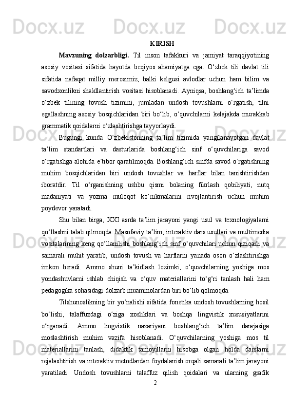 KIRISH
Mavzuning   dolzarbligi.   Til   inson   tafakkuri   va   jamiyat   taraqqiyotining
asosiy   vositasi   sifatida   hayotda   beqiyos   ahamiyatga   ega.   O‘zbek   tili   davlat   tili
sifatida   nafaqat   milliy   merosimiz,   balki   kelgusi   avlodlar   uchun   ham   bilim   va
savodxonlikni   shakllantirish   vositasi   hisoblanadi.   Ayniqsa,   boshlang‘ich   ta limdaʼ
o‘zbek   tilining   tovush   tizimini,   jumladan   undosh   tovushlarni   o‘rgatish,   tilni
egallashning   asosiy   bosqichlaridan   biri   bo‘lib,   o‘quvchilarni   kelajakda   murakkab
grammatik qoidalarni o‘zlashtirishga tayyorlaydi.
Bugungi   kunda   O‘zbekistonning   ta lim   tizimida   yangilanayotgan   davlat	
ʼ
ta lim   standartlari   va   dasturlarida   boshlang‘ich   sinf   o‘quvchilariga   savod	
ʼ
o‘rgatishga alohida e tibor qaratilmoqda. Boshlang‘ich sinfda savod o‘rgatishning	
ʼ
muhim   bosqichlaridan   biri   undosh   tovushlar   va   harflar   bilan   tanishtirishdan
iboratdir.   Til   o‘rganishning   ushbu   qismi   bolaning   fikrlash   qobiliyati,   nutq
madaniyati   va   yozma   muloqot   ko‘nikmalarini   rivojlantirish   uchun   muhim
poydevor yaratadi.
Shu   bilan   birga,   XXI   asrda   ta lim   jarayoni   yangi   usul   va   texnologiyalarni	
ʼ
qo‘llashni talab qilmoqda. Masofaviy ta lim, interaktiv dars usullari va multimedia	
ʼ
vositalarining  keng  qo‘llanilishi   boshlang‘ich  sinf   o‘quvchilari  uchun  qiziqarli   va
samarali   muhit   yaratib,   undosh   tovush   va   harflarni   yanada   oson   o‘zlashtirishga
imkon   beradi.   Ammo   shuni   ta kidlash   lozimki,   o‘quvchilarning   yoshiga   mos	
ʼ
yondashuvlarni   ishlab   chiqish   va   o‘quv   materiallarini   to‘g‘ri   tanlash   hali   ham
pedagogika sohasidagi dolzarb muammolardan biri bo‘lib qolmoqda.
Tilshunoslikning bir yo‘nalishi  sifatida fonetika undosh tovushlarning hosil
bo‘lishi,   talaffuzdagi   o‘ziga   xosliklari   va   boshqa   lingvistik   xususiyatlarini
o‘rganadi.   Ammo   lingvistik   nazariyani   boshlang‘ich   ta lim   darajasiga	
ʼ
moslashtirish   muhim   vazifa   hisoblanadi.   O‘quvchilarning   yoshiga   mos   til
materiallarini   tanlash,   didaktik   tamoyillarni   hisobga   olgan   holda   darslarni
rejalashtirish va interaktiv metodlardan foydalanish orqali samarali ta lim jarayoni	
ʼ
yaratiladi.   Undosh   tovushlarni   talaffuz   qilish   qoidalari   va   ularning   grafik
2 