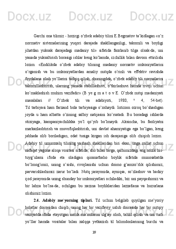 Garchi ona tilimiz - hozirgi o’zbek adabiy tilini E.Begmatov ta’kidlagan «o’z
normativ   sistemalarining   yuqori   darajada   shakllanganligi,   takomili   va   boyligi
jihatdan   yuksak   darajadagi   madaniy   til»   sifatida   faxrlanib   tilga   olsak-da,   uni
yanada yuksaltirish borasigi ishlar keng ko’lamda, izchillik bilan davom ettirilishi
lozim.   «Endilikda   o’zbek   adabiy   tilining   madaniy   normativ   imkoniyatlarini
o’rganish   va   bu   imkoniyatlardan   amaliy   nutqda   o’rinli   va   effektiv   ravishda
foydalana olish yo’llarini tadqiq qilish, shuningdek, o’zbek adabiy tili normalarini
takomillashtirish,   ularning   yanada   stabillashuvi,   o’tkirlashuvi   hamda   rivoji   uchun
ko’maklashish   muhim   vazifadir»   (B   ye   g   m   a   t   o   v   E.   O’zbek   nutqi   madaniyati
masalalari   //   O’zbek   tili   va   adabiyoti,   1980,   ¹   4,   54-bet).
Til   tarbiyasi   ham   farzand   bola   tarbiyasiga   o’xshaydi.   Intizom   ozroq   bo’shashgan
joyda   u   ham   albatta   o’zining   salbiy   natijasini   ko’rsatadi.   Bu   boradagi   ishlarda
stixiyaga,   kampaniyachilikka   yo’l   qo’yib   bo’lmaydi.   Aksincha,   bu   faoliyatni
markazlashtirish   va   muvofiqlashtirish,   uni   davlat   ahamiyatiga   ega   bo’lgan,   keng
jabhada   olib   boriladigan,   odat   tusiga   kirgan   ish   darajasiga   olib   chiqish   lozim.  
Adabiy   til   umumxalq   tilining   yashash   shakllaridan   biri   ekan,   unga   millat   uchun
nafaqat yagona aloqa vositasi sifatida, shu bilan birga, qalbimizdagi eng nozik his-
tuyg’ularni   ifoda   eta   oladigan   qimmatbaho   boylik   sifatida   munosabatda
bo’lmog’imiz,   uning   o’sishi,   rivojlanishi   uchun   doimo   g’amxo’rlik   qilishimiz,
parvarishlashimiz   zarur   bo’ladi.   Nutq   jarayonida,   ayniqsa,   so’zlashuv   va   badiiy
ijod jarayonida uning shunday bir imkoniyatlari ochiladiki, biz uni payqashimiz va
bir   lahza   bo’lsa-da,   ochilgan   bu   xazina   boyliklaridan   lazzatlana   va   huzurlana
olishimiz lozim.  
2.4.   Adabiy   me`yorning   tiplari.   Til   uchun   belgilab   quyilgan   me’yoriy
holatlar   doirasidan   chiqib,   uning   har   bir   vazifaviy   uslub   doirasida   har   bir   nutqiy
vaziyatda   ifoda   etayotgan   nozik   ma’nolarini   ilg’ay   olish,   tahlil   qilish   va   uni   turli
yo’llar   hamda   vositalar   bilan   xalqqa   yetkazish   til   bilimdonlarining   burchi   va
39 