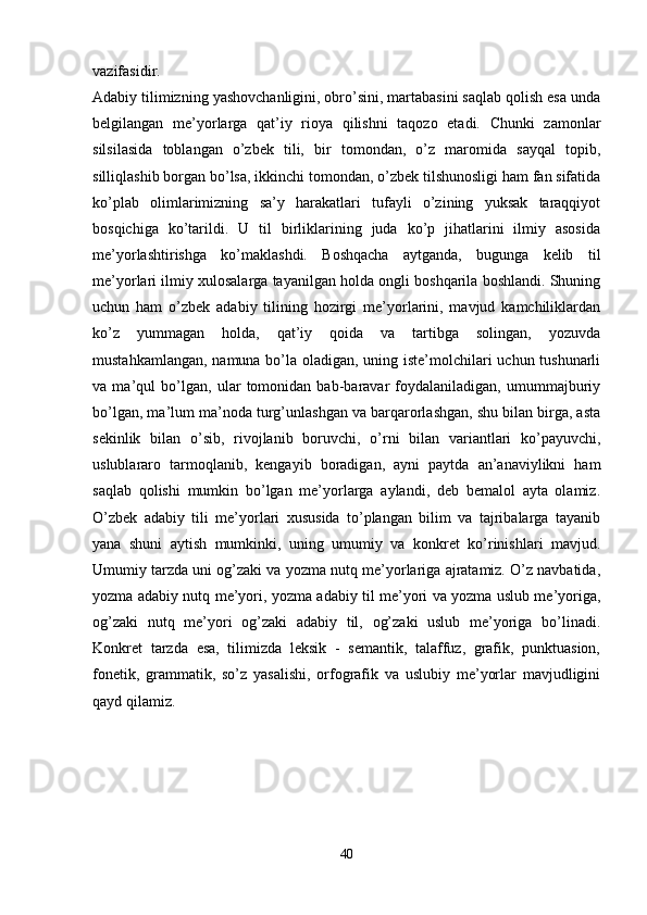 vazifasidir.  
Adabiy tilimizning yashovchanligini, obro’sini, martabasini saqlab qolish esa unda
belgilangan   me’yorlarga   qat’iy   rioya   qilishni   taqozo   etadi.   Chunki   zamonlar
silsilasida   toblangan   o’zbek   tili,   bir   tomondan,   o’z   maromida   sayqal   topib,
silliqlashib borgan bo’lsa, ikkinchi tomondan, o’zbek tilshunosligi ham fan sifatida
ko’plab   olimlarimizning   sa’y   harakatlari   tufayli   o’zining   yuksak   taraqqiyot
bosqichiga   ko’tarildi.   U   til   birliklarining   juda   ko’p   jihatlarini   ilmiy   asosida
me’yorlashtirishga   ko’maklashdi.   Boshqacha   aytganda,   bugunga   kelib   til
me’yorlari ilmiy xulosalarga tayanilgan holda ongli boshqarila boshlandi. Shuning
uchun   ham   o’zbek   adabiy   tilining   hozirgi   me’yorlarini,   mavjud   kamchiliklardan
ko’z   yummagan   holda,   qat’iy   qoida   va   tartibga   solingan,   yozuvda
mustahkamlangan, namuna bo’la oladigan, uning iste’molchilari  uchun tushunarli
va   ma’qul   bo’lgan,   ular   tomonidan   bab-baravar   foydalaniladigan,   umummajburiy
bo’lgan, ma’lum ma’noda turg’unlashgan va barqarorlashgan, shu bilan birga, asta
sekinlik   bilan   o’sib,   rivojlanib   boruvchi,   o’rni   bilan   variantlari   ko’payuvchi,
uslublararo   tarmoqlanib,   kengayib   boradigan,   ayni   paytda   an’anaviylikni   ham
saqlab   qolishi   mumkin   bo’lgan   me’yorlarga   aylandi,   deb   bemalol   ayta   olamiz.
O’zbek   adabiy   tili   me’yorlari   xususida   to’plangan   bilim   va   tajribalarga   tayanib
yana   shuni   aytish   mumkinki,   uning   umumiy   va   konkret   ko’rinishlari   mavjud.
Umumiy tarzda uni og’zaki va yozma nutq me’yorlariga ajratamiz. O’z navbatida,
yozma adabiy nutq me’yori, yozma adabiy til me’yori va yozma uslub me’yoriga,
og’zaki   nutq   me’yori   og’zaki   adabiy   til,   og’zaki   uslub   me’yoriga   bo’linadi.
Konkret   tarzda   esa,   tilimizda   leksik   -   semantik,   talaffuz,   grafik,   punktuasion,
fonetik,   grammatik,   so’z   yasalishi,   orfografik   va   uslubiy   me’yorlar   mavjudligini
qayd qilamiz.  
40 