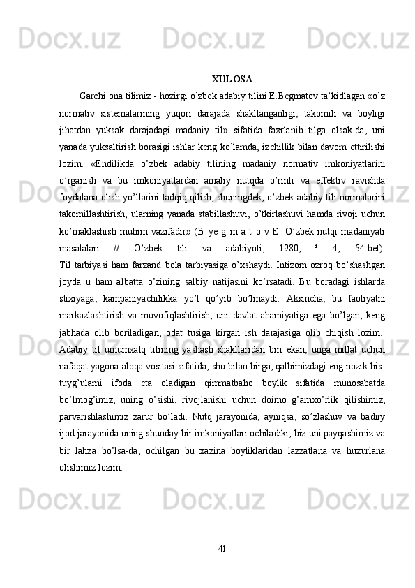XULOSA
Garchi ona tilimiz - hozirgi o’zbek adabiy tilini E.Begmatov ta’kidlagan «o’z
normativ   sistemalarining   yuqori   darajada   shakllanganligi,   takomili   va   boyligi
jihatdan   yuksak   darajadagi   madaniy   til»   sifatida   faxrlanib   tilga   olsak-da,   uni
yanada yuksaltirish borasigi ishlar keng ko’lamda, izchillik bilan davom ettirilishi
lozim.   «Endilikda   o’zbek   adabiy   tilining   madaniy   normativ   imkoniyatlarini
o’rganish   va   bu   imkoniyatlardan   amaliy   nutqda   o’rinli   va   effektiv   ravishda
foydalana olish yo’llarini tadqiq qilish, shuningdek, o’zbek adabiy tili normalarini
takomillashtirish,   ularning   yanada   stabillashuvi,   o’tkirlashuvi   hamda   rivoji   uchun
ko’maklashish   muhim   vazifadir»   (B   ye   g   m   a   t   o   v   E.   O’zbek   nutqi   madaniyati
masalalari   //   O’zbek   tili   va   adabiyoti,   1980,   ¹   4,   54-bet).
Til   tarbiyasi   ham   farzand   bola   tarbiyasiga   o’xshaydi.   Intizom   ozroq   bo’shashgan
joyda   u   ham   albatta   o’zining   salbiy   natijasini   ko’rsatadi.   Bu   boradagi   ishlarda
stixiyaga,   kampaniyachilikka   yo’l   qo’yib   bo’lmaydi.   Aksincha,   bu   faoliyatni
markazlashtirish   va   muvofiqlashtirish,   uni   davlat   ahamiyatiga   ega   bo’lgan,   keng
jabhada   olib   boriladigan,   odat   tusiga   kirgan   ish   darajasiga   olib   chiqish   lozim.  
Adabiy   til   umumxalq   tilining   yashash   shakllaridan   biri   ekan,   unga   millat   uchun
nafaqat yagona aloqa vositasi sifatida, shu bilan birga, qalbimizdagi eng nozik his-
tuyg’ularni   ifoda   eta   oladigan   qimmatbaho   boylik   sifatida   munosabatda
bo’lmog’imiz,   uning   o’sishi,   rivojlanishi   uchun   doimo   g’amxo’rlik   qilishimiz,
parvarishlashimiz   zarur   bo’ladi.   Nutq   jarayonida,   ayniqsa,   so’zlashuv   va   badiiy
ijod jarayonida uning shunday bir imkoniyatlari ochiladiki, biz uni payqashimiz va
bir   lahza   bo’lsa-da,   ochilgan   bu   xazina   boyliklaridan   lazzatlana   va   huzurlana
olishimiz lozim.  
41 