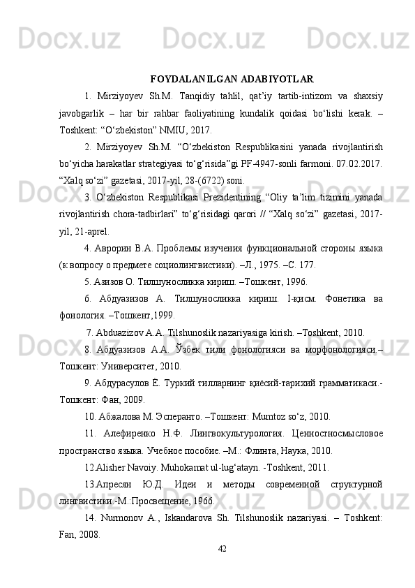 FOYDALANILGAN ADABIYOTLAR
1.   Mirziyoyev   Sh.M.   Tanqidiy   tahlil,   qat’iy   tartib-intizom   va   shaxsiy
javobgarlik   –   har   bir   rahbar   faoliyatining   kundalik   qoidasi   bo‘lishi   kerak.   –
Toshkent: “O‘zbekiston” NMIU, 2017. 
2.   Mirziyoyev   Sh.M.   “O‘zbekiston   Respublikasini   yanada   rivojlantirish
bo‘yicha harakatlar strategiyasi to‘g‘risida”gi PF-4947-sonli farmoni. 07.02.2017.
“Xalq so‘zi” gazetasi, 2017-yil, 28-(6722) soni. 
3.   O‘zbekiston   Respublikasi   Prezidentining   “Oliy   ta’lim   tizimini   yanada
rivojlantirish  chora-tadbirlari”  to‘g‘risidagi  qarori  //  “Xalq  so‘zi”   gazetasi,   2017-
yil, 21-aprel. 
4.   Аврорин   В.А.   Проблемы   изучения   функциональной   стороны   языка
(к вопросу о предмете социолингвистики). –Л., 1975. –С. 177. 
5. Азизов О. Тилшуносликка кириш. –Тошкент, 1996. 
6.   Абдуазизов   А.   Тилшуносликка   кириш.   I-қисм.   Фонетика   ва
фонология. –Тошкент,1999.
 7. Abduazizov A.A. Tilshunoslik nazariyasiga kirish. –Toshkent, 2010.
8.   Абдуазизов   А.А.   Ўзбек   тили   фонологияси   ва   морфонологияси.–
Тошкент: Университет, 2010. 
9. Абдурасулов Ё. Туркий тилларнинг қиёсий-тарихий грамматикаси.-
Tошкент: Фан, 2009.
10. Абжалова М. Эсперанто. –Тошкент: Mumtoz so‘z, 2010. 
11.   Алефиренко   Н.Ф.   Лингвокультурология.   Ценностносмысловое
пространство языка. Учебное пособие. –М.: Флинта, Наука, 2010. 
12.Alisher Navoiy. Muhokamat ul-lug‘atayn. -Toshkent, 2011. 
13.Апресян   Ю.Д.   Идеи   и   методы   современной   структурной
лингвистики.-М.:Просвещение, 1966.
14.   Nurmonov   A.,   Iskandarova   Sh.   Tilshunoslik   nazariyasi.   –   Toshkent:
Fan, 2008. 
42 