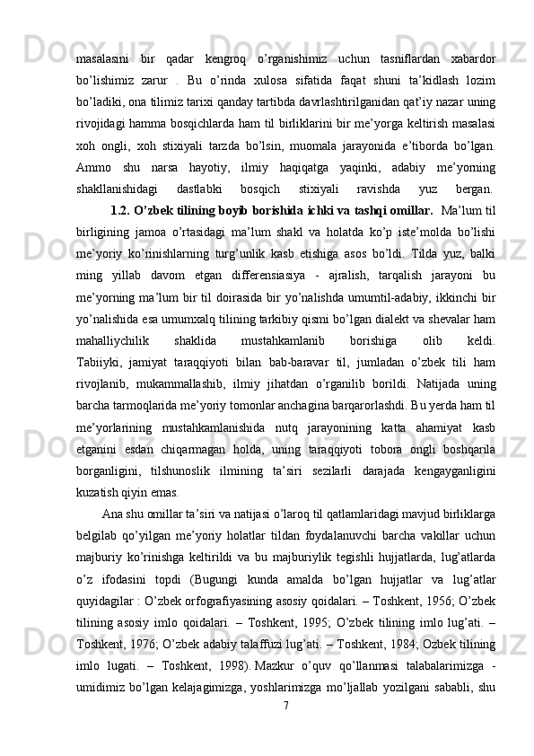 masalasini   bir   qadar   kengroq   o’rganishimiz   uchun   tasniflardan   xabardor
bo’lishimiz   zarur   .   Bu   o’rinda   xulosa   sifatida   faqat   shuni   ta’kidlash   lozim
bo’ladiki, ona tilimiz tarixi qanday tartibda davrlashtirilganidan qat’iy nazar uning
rivojidagi hamma bosqichlarda ham til birliklarini bir me’yorga keltirish masalasi
xoh   ongli,   xoh   stixiyali   tarzda   bo’lsin,   muomala   jarayonida   e’tiborda   bo’lgan.
Ammo   shu   narsa   hayotiy,   ilmiy   haqiqatga   yaqinki,   adabiy   me’yorning
shakllanishidagi   dastlabki   bosqich   stixiyali   ravishda   yuz   bergan.  
                 1.2. O’zbek tilining boyib borishida ichki va tashqi omillar.    Ma’lum til
birligining   jamoa   o’rtasidagi   ma’lum   shakl   va   holatda   ko’p   iste’molda   bo’lishi
me’yoriy   ko’rinishlarning   turg’unlik   kasb   etishiga   asos   bo’ldi.   Tilda   yuz,   balki
ming   yillab   davom   etgan   differensiasiya   -   ajralish,   tarqalish   jarayoni   bu
me’yorning  ma’lum  bir   til   doirasida   bir  yo’nalishda   umumtil-adabiy,  ikkinchi  bir
yo’nalishida esa umumxalq tilining tarkibiy qismi bo’lgan dialekt va shevalar ham
mahalliychilik   shaklida   mustahkamlanib   borishiga   olib   keldi.
Tabiiyki,   jamiyat   taraqqiyoti   bilan   bab-baravar   til,   jumladan   o’zbek   tili   ham
rivojlanib,   mukammallashib,   ilmiy   jihatdan   o’rganilib   borildi.   Natijada   uning
barcha tarmoqlarida me’yoriy tomonlar anchagina barqarorlashdi. Bu yerda ham til
me’yorlarining   mustahkamlanishida   nutq   jarayonining   katta   ahamiyat   kasb
etganini   esdan   chiqarmagan   holda,   uning   taraqqiyoti   tobora   ongli   boshqarila
borganligini,   tilshunoslik   ilmining   ta’siri   sezilarli   darajada   kengayganligini
kuzatish qiyin emas.
Ana shu omillar ta’siri va natijasi o’laroq til qatlamlaridagi mavjud birliklarga
belgilab   qo’yilgan   me’yoriy   holatlar   tildan   foydalanuvchi   barcha   vakillar   uchun
majburiy   ko’rinishga   keltirildi   va   bu   majburiylik   tegishli   hujjatlarda,   lug’atlarda
o’z   ifodasini   topdi   (Bugungi   kunda   amalda   bo’lgan   hujjatlar   va   lug’atlar
quyidagilar : O’zbek orfografiyasining asosiy qoidalari. – Toshkent, 1956; O’zbek
tilining   asosiy   imlo   qoidalari.   –   Toshkent,   1995;   O’zbek   tilining   imlo   lug’ati.   –
Toshkent, 1976; O’zbek adabiy talaffuzi lug’ati. – Toshkent, 1984; Ozbek tilining
imlo   lugati.   –   Toshkent,   1998).   Mazkur   o’quv   qo’llanmasi   talabalarimizga   -
umidimiz   bo’lgan   kelajagimizga,   yoshlarimizga   mo’ljallab   yozilgani   sababli,   shu
7