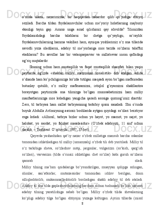 o’rinda   ularni,   nazarimizda,   bir   haqiqatdan   xabardor   qilib   qo’yishga   ehtiyoj
seziladi.   Barcha   tildan   foydalanuvchilar   uchun   me’yoriy   holatlarning   majburiy
ekanligi   tayin   gap.   Ammo   unga   amal   qilishimiz   qay   ahvolda?   Tilimizdan
foydalanishdagi   barcha   talablarni   bir   chetga   qo’yayligu,   so’raylik:
foydalanuvchilarning   hamma   vakillari   ham,   ayniqsa   yoshlarimiz   o’z   ona   tillarida
savodli   yoza   oladilarmi,   adabiy   til   me’yorlariga   mos   tarzda   so’zlarni   talaffuz
etadilarmi?   Bu   savollar   har   bir   vatanparparvar   va   millatsevar   inson   qalbidagi
og’riq nuqtalardir.
Shuning   uchun   ham   mustaqillik   va   faqat   mustaqillik   sharofati   bilan   yaqin
paytlarda   og’izda   «shaklan   milliy,   mazmunan   sosialistik»   deb   atalgan,   aslida
o’shanda ham ko’pchiligimizga ko’zda tutilgan maqsadi ayon bo’lgan mafkuradan
butunlay   qutulib,   o’z   milliy   mafkuramizni,   istiqlol   g’oyamizni   shakllantira
borayotgan   paytimizda   ona   tilimizga   bo’lgan   munosabatimizni   ham   milliy
manfaatlarimizga   mos   keladigan   yangicha   qarash   asosiga   qurmog’imiz   shartdir.
Zero,   til   tarbiyasi   ham   millat   tarbiyasining   tarkibiy   qismi   sanaladi.   Shu   o’rinda
buyuk Abdulla Avloniyning asrimiz boshlarida aytgan quyidagi  so’zlari  beixtiyor
esga   keladi:   «Alhosil,   tarbiya   bizlar   uchun   yo   hayot,   yo   mamot,   yo   najot,   yo
halokat,   yo   saodat,   yo   falokat   masalasidur»   (O’zbek   adabiyoti,   11   sinf   uchun
darslik. – Toshkent: O’qituvchi, 1997, 37-bet).  
  Qayerda   yashashidan   qat’iy   nazar   o‘zbek   millatiga   mansub   barcha   odamlar
tomonidan ishlatiladigan til milliy (umumxalq) o‘zbek tili deb yuritiladi.  Milliy til
o‘z   tarkibiga   sheva,   so‘zlashuv   nutqi,   jargonlar,   vulgarizm   (so‘kish,   qarg‘ish
so‘zlari),   varvarizm   (tilda   o‘rinsiz   ishlatilgan   chet   so‘zlar)   kabi   guruh   so‘zlarni
qamrab   oladi.
Milliy   tilning   ma’lum   qoidalariga   bo‘ysundirilgan,   muayyan   qolipga   solingan,
olimlar,   san’atkorlar,   mutaxassislar   tomonidan   ishlov   berilgan,   doim
silliqlashtirilib,   mukammallashtirilib   boriladigan   shakli   adabiy   til   deb   ataladi.
Adabiy til shu tilda gaplashuvchilarning barchasi uchun tushunarli bo‘lish zarurati
adabiy   tilning   yaratilishiga   sabab   bo‘lgan.   Milliy   o‘zbek   tilida   shevalarning
ko‘pligi   adabiy   tilga   bo‘lgan   ehtiyojni   yuzaga   keltirgan.   Ayrim   tillarda   (misol
8 
