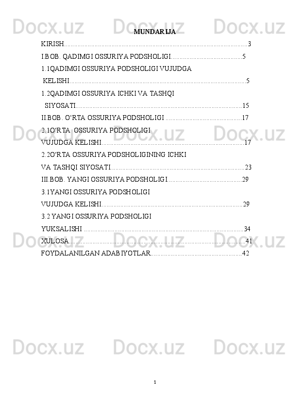 MUNDARIJA
KIRISH............................................................................................................3
I.BOB. QADIMGI OSSURIYA PODSHOLIGI..........................................5
1.1QADIMGI OSSURIYA PODSHOLIGI VUJUDGA 
 KELISHI........................................................................................................5
1.2QADIMGI OSSURIYA ICHKI VA TASHQI 
  SIYOSATI..................................................................................................15
II.BOB. O‘RTA OSSURIYA PODSHOLIGI .............................................17
2.1O‘RTA  OSSURIYA PODSHOLIGI 
VUJUDGA KELISHI....................................................................................17
2.2O‘RTA OSSURIYA PODSHOLIGINING ICHKI 
VA TASHQI SIYOSATI...............................................................................23
III.BOB. YANGI OSSURIYA PODSHOLIGI............................................29
3.1YANGI OSSURIYA PODSHOLIGI 
VUJUDGA KELISHI...................................................................................29
3.2 YANGI OSSURIYA PODSHOLIGI
YUKSALISHI ..............................................................................................34
XULOSA........................................................................................................41
FOYDALANILGAN ADABIYOTLAR......................................................42
1 