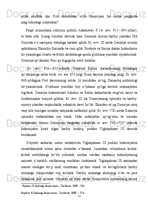 yillar   atrofida   ular   Frot   daryosidan   o‘tib   Ossuriyani   bir   necha   janglarda
mag’lubiyatga uchratdilar 6
.
  Faqat   oromiylarni   istilosini   podsho   Adadnerari   II   (er.   avv.   911—891-yillar),
to‘xtata   oldi.   Uning   vorislari   davrida   ham   Ossuriya   siyosiy-harbiy   jihatdan   Old
Osiyoda o‘z mavqeini tiklashga harakat qiladi. Er. avv. IX asrda Ossuriya oromiy
qabilalarini Shimoliy Suriyada tor-mor qildi. Finikiya va Suriya shahar hokimlarini
bo‘ysundirgan Urartu va Bobil davlatlariga qarshi g'olibona yurishlar uyushtiriladi.
Ossuriya qo‘shinlari Fors qo‘ltigigacha yetib bordilar.
  Er.   avv.   856—853-yillarda   Ossuriya   Suriya   shaharlarining   birlashgan
qo‘shinlariga zarba berdi. (er. aw. 853-yilgi Oront daryosi yonidagi jang). Er. avv.
840-yildagina   Frot   daryosining   ortida   16   yurishdan   so‘ng,   Damashq   podsholigi
bo‘ysundiriladi.   G'olibona   yurishlar   boy   o‘ljalami   qo‘lga   kiritish   imkoniyatini
tug'dirdi.   Ossuriya   hukmdorlari   Ashshur   va   Kalxu   shaharlarida   ulug'vor   saroy   va
ibodatxonalar   bunyod   qildilar.   Er.   avv.   IX   asr   Ossuriyaning   iqtisodiy   va   harbiy-
siyosiy jihatdan vaqtinchalik yuksalish davri bo‘ldi. Shundan so‘ng Ossuriya uzoq
vaqt olib borilgan urushlar natijasida zaiflashib qoldi. Er. avv. VIII asrda Ossuriya
iqtisodiy   tushkunlikka   yuz   tutadi.   Ichki   ziddiyatlar,   qo‘zg‘olon   va   isyonlar
boshlanadi.   Ammo   Ossuriyani   yangidan   yuksalishi   er.   avv.   745—727-   yillarda
hokimiyatni   bosib   olgan   harbiy   boshliq,   podsho   Tiglatpalasar   III   davrida
boshlanadi.
  G'ayratli   sarkarda,   mohir   tashkilotchi   Tiglatpalasar   III   podsho   hokimiyatini
mustahkamlash   uchun   qator   islohotlar   o‘tkazadi.   Jumladan,   viloyatlarni   kichik-
kichik   noibliklarga   bo‘lib   yuboradi,   noiblar   ustidan   markaziy   hokimiyatning
nazorati   o‘rnatilib,   noiblarning   vazifalari   cheklanadi.   Tiglatpalasar   III   xazinadan
maosh   oladigan   ko‘p   sonli   muntazam   qo‘shin   tuzadi   va   ko‘ngillilarni   harbiy
xizmatga   chaqirishdan   voz   kechadi.   Harbiy   xizmatga   aholining   o‘rta   va   past
tabaqalari   jalb   qilinadi.   Ossuriya   qo‘shini   davlat   bosqinchilik   siyosatining   asosiy
6
  Rajabov R Qadimgi dunyo tarixi.- Toshkent, 2009. -73 b.
Rajabov R Qadimgi dunyo tarixi.- Toshkent, 2009. – 75 b.
11 