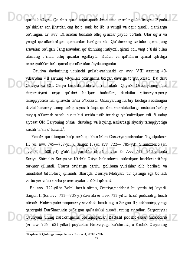 quroli   bo‘lgan.   Qo‘shin   qurollariga   qarab   bir   necha   qismlaiga   bo‘lingan.   Piyoda
qo‘shinlar   son   jihatdan   eng   ko‘p   sonli   bo‘lib,   u   yengil   va   og'ir   qurolli   qismlarga
bo‘lingan.   Er.   avv.   IX   asrdan   boshlab   otliq   qismlar   paydo   bo‘ladi.   Ular   og‘ir   va
yengil   qurollantirilgan   qismlardan   tuzilgan   edi.   Qo‘shinning   zarbdor   qismi   jang
aravalari bo‘lgan. Jang aravalari qo‘shinning imtiyozli qismi edi, vaqt o‘tishi bilan
ularning   о ‘rnini   otliq   qismlar   egallaydi.   Shahar   va   qal’alarni   qamal   qilishga
ossuriyaliklar turli qamal qurollaridan foydalanganlar.
  Osuriya   davlatining   uchinchi   gullab-yashnashi   er.   avv.   VIII   asrning   40-
yillaridan VII asrning 40-yillari oxirigacha boigan davriga to‘g‘ri keladi. Bu davr
Osuriya   va   Old   Osiyo   tarixida   alohida   o‘rin   tutadi.   Qaysiki   Ossuriyaning   faol
ekspansiyasi   unga   qo‘shni   bo‘lgan   hududlar,   davlatlar   ijtimoiy-siyosiy
taraqqiyotida  hal   qiluvchi  ta’sir  o‘tkazadi.  Osuriyaning harbiy kuchga  asoslangan
davlat hokimiyatining tashqi siyosati faqat qo‘shni mamlakatlarga nisbatan harbiy
tazyiq   о ‘tkazish   orqali   o‘z   ta’siri   ostida   tutib   turishga   yo‘naltirilgan   edi.   Bunday
siyosat Old Osiyoning o‘sha   davrdagi va keyingi asrlardagi siyosiy taraqqiyotiga
kuchli ta’sir o‘tkazadi 7
.
  Yaxshi qurollangan ko‘p sonli qo‘shin bilan Ossuriya podsholari Tiglatpalasar
III   (er.   avv.   745—727-yil   ),   Saigon   II   (er.   avv.   722—   705-yil),   Sinnaxxerib   (er.
avv. 705—680-yil), g'olibona yurishlar olib boradilar. Er. Avv. 743—740-yillarda
Suriya   Shimoliy   Suriya   va   Kichik   Osiyo   hokimlarini   birlashgan   kuchlari   ittifoqi
tor-mor   qilinadi.   Urartu   davlatiga   qarshi   g'olibona   yurishlar   olib   boriladi   va
mamlakat   talon-taroj   qilinadi.   Sharqda   Osuriya   Midiyani   bir   qismiga   ega   bo‘ladi
va bu yerda bir necha provinsiyalar tashkil qilinadi. 
Er.   avv.   729-yilda   Bobil   bosib   olinib,   Osuriya,podshosi   bu   yerda   toj   kiyadi.
Saigon II (Er. avv. 722—705-y.) davrida er. avv. 722-yilda Isroil podsholigi bosib
olinadi. Hokimiyatni noqonuniy ravishda bosib olgan Saigon II podshoning yangi
qarorgohi   DurSharrukin   («Saigon   qal’asi»)ni   quradi,   uning   avlodlari   Sargoniylar
Osuriyani   uning   halokatigacha   boshqarganlar.   Badjahl   podsho-askar   Sinaxxerib
(er.   aw.   705—681-yillar)   poytaxtni   Nineviyaga   ko‘chiradi,   u   Kichik   Osiyoning
7
  Rajabov R Qadimgi dunyo tarixi.- Toshkent, 2009. -78 b.
12 