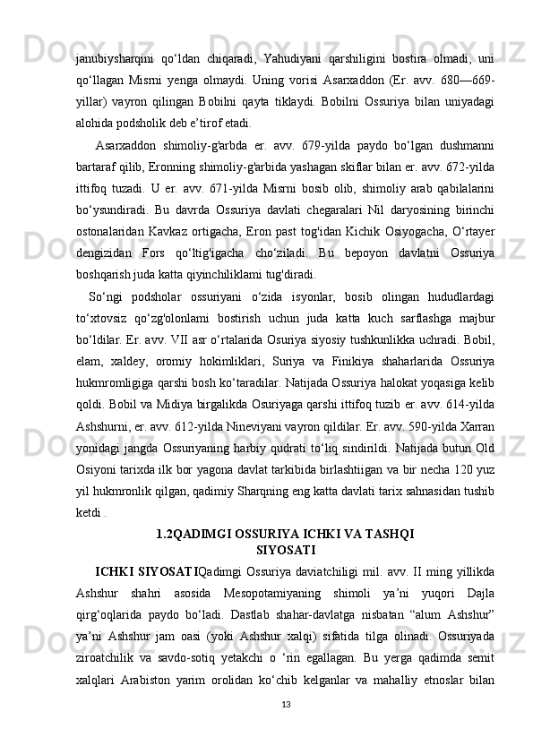 janubiysharqini   qo‘ldan   chiqaradi,   Yahudiyani   qarshiligini   bostira   olmadi,   uni
qo‘llagan   Misrni   yenga   olmaydi.   Uning   vorisi   Asarxaddon   (Er.   avv.   680—669-
yillar)   vayron   qilingan   Bobilni   qayta   tiklaydi.   Bobilni   Ossuriya   bilan   uniyadagi
alohida podsholik deb e’tirof etadi.
  Asarxaddon   shimoliy-g'arbda   er.   avv.   679-yilda   paydo   bo‘lgan   dushmanni
bartaraf qilib, Eronning shimoliy-g'arbida yashagan skiflar bilan er. avv. 672-yilda
ittifoq   tuzadi.   U   er.   avv.   671-yilda   Misrni   bosib   olib,   shimoliy   arab   qabilalarini
bo‘ysundiradi.   Bu   davrda   Ossuriya   davlati   chegaralari   Nil   daryosining   birinchi
ostonalaridan   Kavkaz   ortigacha,   Eron   past   tog'idan   Kichik   Osiyogacha,   O‘rtayer
dengizidan   Fors   qo‘ltig'igacha   cho‘ziladi.   Bu   bepoyon   davlatni   Ossuriya
boshqarish juda katta qiyinchiliklami tug'diradi.
So‘ngi   podsholar   ossuriyani   o‘zida   isyonlar,   bosib   olingan   hududlardagi
to‘xtovsiz   qo‘zg'olonlami   bostirish   uchun   juda   katta   kuch   sarflashga   majbur
bo‘ldilar. Er. avv. VII asr o‘rtalarida Osuriya siyosiy tushkunlikka uchradi. Bobil,
elam,   xaldey,   oromiy   hokimliklari,   Suriya   va   Finikiya   shaharlarida   Ossuriya
hukmromligiga qarshi bosh ko‘taradilar. Natijada Ossuriya halokat yoqasiga kelib
qoldi. Bobil va Midiya birgalikda Osuriyaga qarshi ittifoq tuzib er. avv. 614-yilda
Ashshurni, er. avv. 612-yilda Nineviyani vayron qildilar. Er. avv. 590-yilda Xarran
yonidagi   jangda   Ossuriyaning   harbiy   qudrati   to‘liq   sindirildi.   Natijada   butun   Old
Osiyoni tarixda ilk bor yagona davlat tarkibida birlashtiigan va bir necha 120 yuz
yil hukmronlik qilgan, qadimiy Sharqning eng katta davlati tarix sahnasidan tushib
ketdi  .
1.2QADIMGI OSSURIYA ICHKI VA TASHQI
SIYOSATI
ICHKI   SIYOSATI Qadimgi   Ossuriya   daviatchiligi   mil.   avv.   II   ming   yillikda
Ashshur   shahri   asosida   Mesopotamiyaning   shimoli   ya’ni   yuqori   Dajla
qirg‘oqlarida   paydo   bo‘ladi.   Dastlab   shahar-davlatga   nisbatan   “alum   Ashshur”
ya’ni   Ashshur   jam   oasi   (yoki   Ashshur   xalqi)   sifatida   tilga   olinadi.   Ossuriyada
ziroatchilik   va   savdo-sotiq   yetakchi   o   ‘rin   egallagan.   Bu   yerga   qadimda   semit
xalqlari   Arabiston   yarim   orolidan   ko‘chib   kelganlar   va   mahalliy   etnoslar   bilan
13 