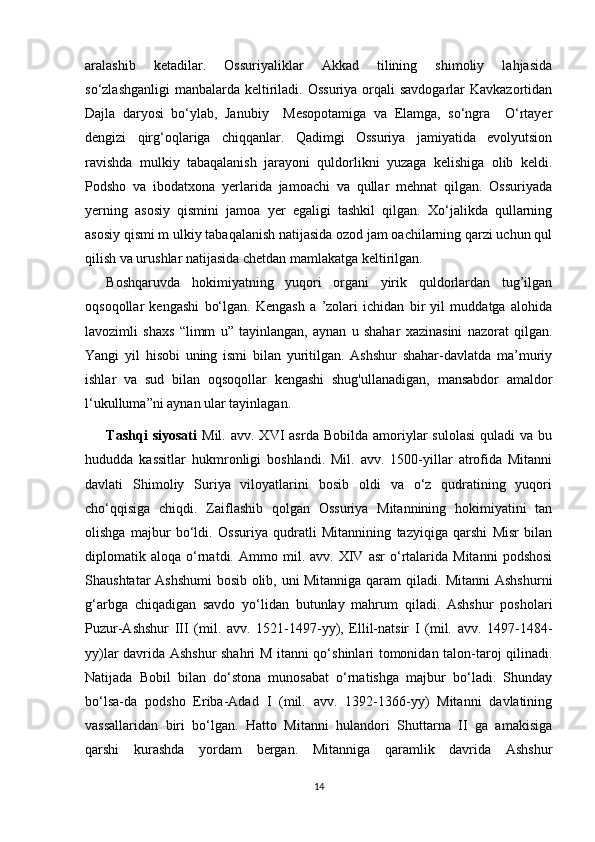 aralashib   ketadilar.   Ossuriyaliklar   Akkad   tilining   shimoliy   lahjasida
so‘zlashganligi  manbalarda  keltiriladi. Ossuriya  orqali  savdogarlar  Kavkazortidan
Dajla   daryosi   bo‘ylab,   Janubiy     Mesopotamiga   va   Elamga,   so‘ngra     O‘rtayer
dengizi   qirg‘oqlariga   chiqqanlar.   Qadimgi   Ossuriya   jamiyatida   evolyutsion
ravishda   mulkiy   tabaqalanish   jarayoni   quldorlikni   yuzaga   kelishiga   olib   keldi.
Podsho   va   ibodatxona   yerlarida   jamoachi   va   qullar   mehnat   qilgan.   Ossuriyada
yerning   asosiy   qismini   jamoa   yer   egaligi   tashkil   qilgan.   Xo‘jalikda   qullarning
asosiy qismi m ulkiy tabaqalanish natijasida ozod jam oachilarning qarzi uchun qul
qilish va urushlar natijasida chetdan mamlakatga keltirilgan.
Boshqaruvda   hokimiyatning   yuqori   organi   yirik   quldorlardan   tug’ilgan
oqsoqollar   kengashi   bo‘lgan.   Kengash   a   ’zolari   ichidan   bir   yil   muddatga   alohida
lavozimli   shaxs   “limm   u”   tayinlangan,   aynan   u   shahar   xazinasini   nazorat   qilgan.
Yangi   yil   hisobi   uning   ismi   bilan   yuritilgan.   Ashshur   shahar-davlatda   ma’muriy
ishlar   va   sud   bilan   oqsoqollar   kengashi   shug'ullanadigan,   mansabdor   amaldor
l‘ukulluma”ni aynan ular tayinlagan.
Tashqi  siyosati   Mil.  avv.  XVI  asrda  Bobilda   amoriylar  sulolasi  quladi  va  bu
hududda   kassitlar   hukmronligi   boshlandi.   Mil.   avv.   1500-yillar   atrofida   Mitanni
davlati   Shimoliy   Suriya   viloyatlarini   bosib   oldi   va   o‘z   qudratining   yuqori
cho‘qqisiga   chiqdi.   Zaiflashib   qolgan   Ossuriya   Mitannining   hokimiyatini   tan
olishga   majbur   bo‘ldi.   Ossuriya   qudratli   Mitannining   tazyiqiga   qarshi   Misr   bilan
diplomatik  aloqa   o‘rnatdi.  Ammo   mil.  avv.   XIV   asr   o‘rtalarida  Mitanni   podshosi
Shaushtatar Ashshumi  bosib olib, uni Mitanniga qaram  qiladi. Mitanni  Ashshurni
g‘arbga   chiqadigan   savdo   yo‘lidan   butunlay   mahrum   qiladi.   Ashshur   posholari
Puzur-Ashshur   III   (mil.   avv.   1521-1497-yy),   Ellil-natsir   I   (mil.   avv.   1497-1484-
yy)lar davrida Ashshur shahri M itanni qo‘shinlari tomonidan talon-taroj qilinadi.
Natijada   Bobil   bilan   do‘stona   munosabat   o‘rnatishga   majbur   bo‘ladi.   Shunday
bo‘lsa-da   podsho   Eriba-Adad   I   (mil.   avv.   1392-1366-yy)   Mitanni   davlatining
vassallaridan   biri   bo‘lgan.   Hatto   Mitanni   hulandori   Shuttarna   II   ga   amakisiga
qarshi   kurashda   yordam   bergan.   Mitanniga   qaramlik   davrida   Ashshur
14 