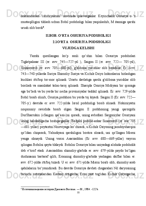 hukumdorlari   “ishshiyakum”   unvonida   qolaverganlar.   Keyinchalik   Ossuriya   o   ‘z
mustaqilligini tiklash uchun Bobil podsholigi bilan yaqinlashib, M itanniga qarshi
urush olib bordi 8
.
II.BOB. O‘RTA OSSURIYA PODSHOLIGI
2.1O‘RTA  OSSURIYA PODSHOLIGI
VUJUDGA KELISHI
Yaxshi   qurollangan   ko‘p   sonli   qo‘shin   bilan   Ossuriya   podsholari
Tiglatpalasar   III   (er.   avv.   745—727-yil   ),   Saigon   II   (er.   avv.   722—   705-yil),
Sinnaxxerib   (er.   avv.   705—680-yil),   g'olibona   yurishlar   olib   boradilar.   Er.   Avv.
743—740-yillarda Suriya Shimoliy Suriya va Kichik Osiyo hokimlarini birlashgan
kuchlari   ittifoqi   tor-mor   qilinadi.   Urartu   davlatiga   qarshi   g'olibona   yurishlar   olib
boriladi   va   mamlakat   talon-taroj   qilinadi.   Sharqda   Osuriya   Midiyani   bir   qismiga
ega bo‘ladi va bu yerda bir necha provinsiyalar tashkil qilinadi. Er. avv. 729-yilda
Bobil bosib olinib, Osuriya,podshosi bu yerda toj kiyadi. Saigon II (Er. avv. 722—
705-y.)   davrida   er.   avv.   722-yilda   Isroil   podsholigi   bosib   olinadi.   Hokimiyatni
noqonuniy   ravishda   bosib   olgan   Saigon   II   podshoning   yangi   qarorgohi
DurSharrukin   («Saigon   qal’asi»)ni   quradi,   uning   avlodlari   Sargoniylar   Osuriyani
uning halokatigacha boshqarganlar. Badjahl podsho-askar Sinaxxerib (er. aw. 705
—681-yillar) poytaxtni Nineviyaga ko‘chiradi, u Kichik Osiyoning janubiysharqini
qo‘ldan   chiqaradi,   Yahudiyani   qarshiligini   bostira   olmadi,   uni   qo‘llagan   Misrni
yenga   olmaydi.   Uning   vorisi   Asarxaddon   (Er.   avv.   680—669-yillar)   vayron
qilingan Bobilni qayta tiklaydi. Bobilni Ossuriya bilan uniyadagi alohida podsholik
deb   e’tirof   etadi.   Asarxaddon   shimoliy-g'arbda   er.   avv.   679-yilda   paydo   bo‘lgan
dushmanni   bartaraf   qilib,   Eronning   shimoliy-g'arbida   yashagan   skiflar   bilan   er.
avv. 672-yilda ittifoq tuzadi. U er. avv. 671-yilda Misrni bosib olib, shimoliy arab
qabilalarini bo‘ysundiradi. Bu davrda Ossuriya davlati chegaralari Nil daryosining
birinchi   ostonalaridan   Kavkaz   ortigacha,   Eron   past   tog'idan   Kichik   Osiyogacha,
8
  Источниковедение истории Древнего Востока. — М., 1984.  -122 b.
15 