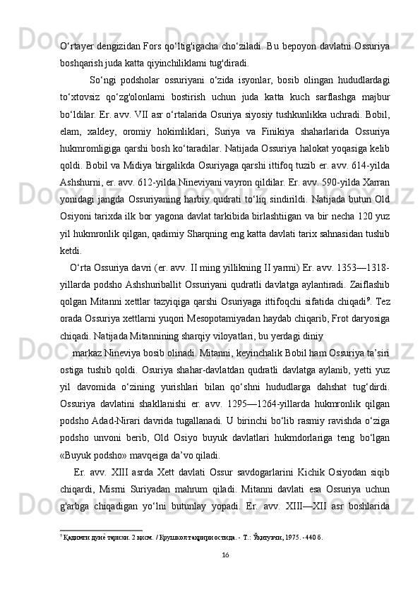 O‘rtayer dengizidan Fors qo‘ltig'igacha  cho‘ziladi. Bu bepoyon davlatni Ossuriya
boshqarish juda katta qiyinchiliklami tug'diradi.
  So‘ngi   podsholar   ossuriyani   o‘zida   isyonlar,   bosib   olingan   hududlardagi
to‘xtovsiz   qo‘zg'olonlami   bostirish   uchun   juda   katta   kuch   sarflashga   majbur
bo‘ldilar. Er. avv. VII asr o‘rtalarida Osuriya siyosiy tushkunlikka uchradi. Bobil,
elam,   xaldey,   oromiy   hokimliklari,   Suriya   va   Finikiya   shaharlarida   Ossuriya
hukmromligiga qarshi bosh ko‘taradilar. Natijada Ossuriya halokat yoqasiga kelib
qoldi. Bobil va Midiya birgalikda Osuriyaga qarshi ittifoq tuzib er. avv. 614-yilda
Ashshurni, er. avv. 612-yilda Nineviyani vayron qildilar. Er. avv. 590-yilda Xarran
yonidagi   jangda   Ossuriyaning   harbiy   qudrati   to‘liq   sindirildi.   Natijada   butun   Old
Osiyoni tarixda ilk bor yagona davlat tarkibida birlashtiigan va bir necha 120 yuz
yil hukmronlik qilgan, qadimiy Sharqning eng katta davlati tarix sahnasidan tushib
ketdi.
O‘rta Ossuriya davri (er. avv. II ming yillikning II yarmi) Er. avv. 1353—1318-
yillarda podsho Ashshuriballit Ossuriyani  qudratli davlatga aylantiradi. Zaiflashib
qolgan Mitanni  xettlar  tazyiqiga qarshi  Osuriyaga  ittifoqchi  sifatida chiqadi 9
. Tez
orada Ossuriya xettlarni yuqori Mesopotamiyadan haydab chiqarib, Frot daryosiga
chiqadi. Natijada Mitannining sharqiy viloyatlari, bu yerdagi diniy
 markaz Nineviya bosib olinadi. Mitanni, keyinchalik Bobil ham Ossuriya ta’siri
ostiga   tushib   qoldi.   Osuriya   shahar-davlatdan   qudratli   davlatga   aylanib,   yetti   yuz
yil   davomida   o‘zining   yurishlari   bilan   qo‘shni   hududlarga   dahshat   tug‘dirdi.
Ossuriya   davlatini   shakllanishi   er.   avv.   1295—1264-yillarda   hukmronlik   qilgan
podsho Adad-Nirari  davrida tugallanadi. U birinchi bo‘lib rasmiy ravishda o‘ziga
podsho   unvoni   berib,   Old   Osiyo   buyuk   davlatlari   hukmdorlariga   teng   bo‘lgan
«Buyuk podsho» mavqeiga da’vo qiladi.
  Er.   avv.   XIII   asrda   Xett   davlati   Ossur   savdogarlarini   Kichik   Osiyodan   siqib
chiqardi,   Misrni   Suriyadan   mahrum   qiladi.   Mitanni   davlati   esa   Ossuriya   uchun
g'arbga   chiqadigan   yo‘lni   butunlay   yopadi.   Er.   avv.   XIII—XII   asr   boshlarida
9
  Қадимги дунеd тарихи. 2 қисм. / Крушкол таҳрири остида. - Т.: Ўқитувчи, 1975. -440 б.
16 