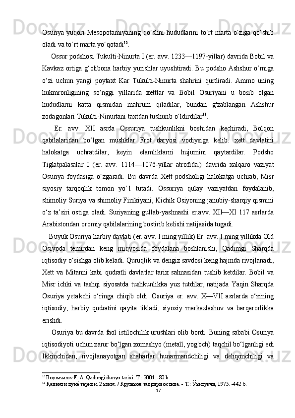 Osuriya yuqori  Mesopotamiyaning  qo‘shni  hududlarini  to‘rt  marta o‘ziga qo‘shib
oladi va to‘rt marta yo‘qotadi 10
.
 Ossur podshosi Tukulti-Ninurta I (er. avv. 1233—1197-yillar) davrida Bobil va
Kavkaz ortiga g‘olibona harbiy yurishlar uyushtiradi. Bu podsho Ashshur o‘rniga
o‘zi   uchun   yangi   poytaxt   Kar   Tukulti-Ninurta   shahrini   qurdiradi.   Ammo   uning
hukmronligining   so‘nggi   yillarida   xettlar   va   Bobil   Osuriyani   u   bosib   olgan
hududlarni   katta   qismidan   mahrum   qiladilar,   bundan   g'zablangan   Ashshur
zodagonlari Tukulti-Ninurtani taxtdan tushurib o‘ldirdilar 11
.
  Er.   avv.   XII   asrda   Ossuriya   tushkunlikni   boshidan   kechiradi,   Bolqon
qabilalaridan   bo‘lgan   mushklar   Frot   daryosi   vodiysiga   kelib.   xett   davlatini
halokatga   uchratdilar,   keyin   elamliklarni   hujumini   qaytardilar.   Podsho
Tiglatpalasalar   I   (er.   avv.   1114—1076-yillar   atrofida.)   davrida   xalqaro   vaziyat
Osuriya   foydasiga   o‘zgaradi.   Bu   davrda   Xett   podsholigi   halokatga   uchrab,   Misr
siyosiy   tarqoqlik   tomon   yo‘1   tutadi.   Ossuriya   qulay   vaziyatdan   foydalanib,
shimoliy Suriya va shimoliy Finikiyani, Kichik Osiyoning janubiy-sharqiy qismini
o‘z  ta’siri  ostiga  oladi. Suriyaning gullab-yashnashi  er.avv. XII—XI  117 asrlarda
Arabistondan oromiy qabilalarining bostirib kelishi natijasida tugadi.
Buyuk Osuriya harbiy davlati (er. avv. I ming yillik) Er. avv. I ming yillikda Old
Osiyoda   temirdan   keng   miqyosida   foydalana   boshlanishi,   Qadimgi   Sharqda
iqtisodiy o‘sishga olib keladi. Quruqlik va dengiz savdosi keng hajmda rivojlanadi,
Xett   va   Mitanni   kabi   qudratli   davlatlar   tarix   sahnasidan   tushib   ketdilar.   Bobil   va
Misr   ichki   va   tashqi   siyosatda   tushkunlikka   yuz   tutdilar,   natijada   Yaqin   Sharqda
Osuriya   yetakchi   o‘ringa   chiqib   oldi.   Osuriya   er.   avv.   X—VII   asrlarda   o‘zining
iqtisodiy,   harbiy   qudratini   qayita   tikladi,   siyosiy   markazlashuv   va   barqarorlikka
erishdi.
  Osuriya bu davrda faol istilochilik urushlari olib bordi. Buning sababi Osuriya
iqtisodiyoti uchun zarur bo‘lgan xomashyo (metall, yog'och) taqchil bo‘lganligi edi
Ikkinchidan,   rivojlanayotgan   shaharlar   hunarmandchiligi   va   dehqonchiligi   va
10
  Boynazarov F. A. Qadimgi dunyo tarixi.  Т.: 2004. -80  b .
11
 Қадимги дунеd тарихи. 2 қисм. / Крушкол таҳрири остида. - Т.: Ўқитувчи, 1975. -442 б.
17 