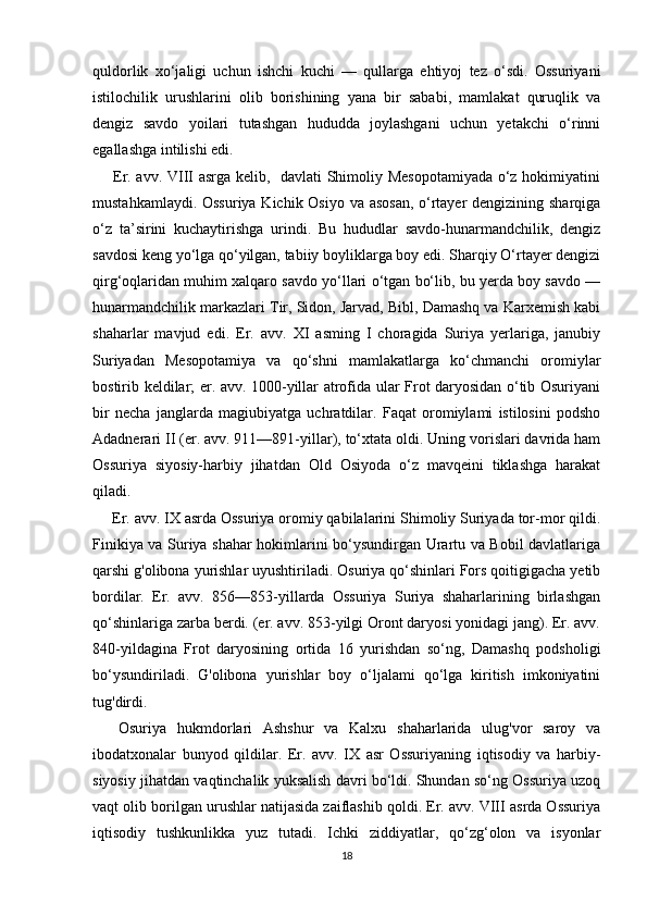 quldorlik   xo‘jaligi   uchun   ishchi   kuchi   —   qullarga   ehtiyoj   tez   o‘sdi.   Ossuriyani
istilochilik   urushlarini   olib   borishining   yana   bir   sababi,   mamlakat   quruqlik   va
dengiz   savdo   yoilari   tutashgan   hududda   joylashgani   uchun   yetakchi   o‘rinni
egallashga intilishi edi.
  Er. avv. VIII asrga kelib,   davlati Shimoliy Mesopotamiyada  o‘z hokimiyatini
mustahkamlaydi. Ossuriya  Kichik Osiyo va asosan,  o‘rtayer  dengizining sharqiga
o‘z   ta’sirini   kuchaytirishga   urindi.   Bu   hududlar   savdo-hunarmandchilik,   dengiz
savdosi keng yo‘lga qo‘yilgan, tabiiy boyliklarga boy edi. Sharqiy O‘rtayer dengizi
qirg‘oqlaridan muhim xalqaro savdo yo‘llari o‘tgan bo‘lib, bu yerda boy savdo —
hunarmandchilik markazlari Tir, Sidon, Jarvad, Bibl, Damashq va Karxemish kabi
shaharlar   mavjud   edi.   Er.   avv.   XI   asming   I   choragida   Suriya   yerlariga,   janubiy
Suriyadan   Mesopotamiya   va   qo‘shni   mamlakatlarga   ko‘chmanchi   oromiylar
bostirib keldilar; er. avv. 1000-yillar atrofida ular Frot daryosidan o‘tib Osuriyani
bir   necha   janglarda   magiubiyatga   uchratdilar.   Faqat   oromiylami   istilosini   podsho
Adadnerari II (er. avv. 911—891-yillar), to‘xtata oldi. Uning vorislari davrida ham
Ossuriya   siyosiy-harbiy   jihatdan   Old   Osiyoda   o‘z   mavqeini   tiklashga   harakat
qiladi.
 Er. avv. IX asrda Ossuriya oromiy qabilalarini Shimoliy Suriyada tor-mor qildi.
Finikiya va Suriya shahar hokimlarini bo‘ysundirgan Urartu va Bobil davlatlariga
qarshi g'olibona yurishlar uyushtiriladi. Osuriya qo‘shinlari Fors qoitigigacha yetib
bordilar.   Er.   avv.   856—853-yillarda   Ossuriya   Suriya   shaharlarining   birlashgan
qo‘shinlariga zarba berdi. (er. avv. 853-yilgi Oront daryosi yonidagi jang). Er. avv.
840-yildagina   Frot   daryosining   ortida   16   yurishdan   so‘ng,   Damashq   podsholigi
bo‘ysundiriladi.   G'olibona   yurishlar   boy   o‘ljalami   qo‘lga   kiritish   imkoniyatini
tug'dirdi.
  Osuriya   hukmdorlari   Ashshur   va   Kalxu   shaharlarida   ulug'vor   saroy   va
ibodatxonalar   bunyod   qildilar.   Er.   avv.   IX   asr   Ossuriyaning   iqtisodiy   va   harbiy-
siyosiy jihatdan vaqtinchalik yuksalish davri bo‘ldi. Shundan so‘ng Ossuriya uzoq
vaqt olib borilgan urushlar natijasida zaiflashib qoldi. Er. avv. VIII asrda Ossuriya
iqtisodiy   tushkunlikka   yuz   tutadi.   Ichki   ziddiyatlar,   qo‘zg‘olon   va   isyonlar
18 