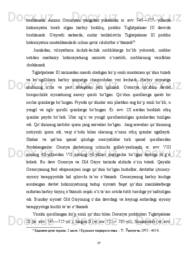 boshlanadi.   Ammo   Ossuriyani   yangidan   yuksalishi   er.   avv.   745—727-   yillarda
hokimiyatni   bosib   olgan   harbiy   boshliq,   podsho   Tiglatpalasar   III   davrida
boshlanadi.   G'ayratli   sarkarda,   mohir   tashkilotchi   Tiglatpalasar   III   podsho
hokimiyatini mustahkamlash uchun qator islohotlar o‘tkazadi 12
.
  Jumladan,   viloyatlarni   kichik-kichik   noibliklarga   bo‘lib   yuboradi,   noiblar
ustidan   markaziy   hokimiyatning   nazorati   o‘rnatilib,   noiblarning   vazifalari
cheklanadi.
 Tiglatpalasar III xazinadan maosh oladigan ko‘p sonli muntazam qo‘shin tuzadi
va   ko‘ngillilarni   harbiy   xizmatga   chaqirishdan   voz   kechadi.   Harbiy   xizmatga
aholining   o‘rta   va   past   tabaqalari   jalb   qilinadi.   Ossuriya   qo‘shini   davlat
bosqinchilik   siyosatining   asosiy   quroli   bo‘lgan.   Qo‘shin   qurollariga   qarab   bir
necha qismlarga bo‘lingan. Piyoda qo‘shinlar son jihatdan eng ko‘p sonli bo‘lib, u
yengil   va   og'ir   qurolli   qismlarga   bo‘lingan.   Er.   avv.   IX   asrdan   boshlab   otliq
qismlar   paydo   bo‘ladi.   Ular   og‘ir   va   yengil   qurollantirilgan   qismlardan   tuzilgan
edi. Qo‘shinning zarbdor qismi jang aravalari bo‘lgan.  Jang aravalari qo‘shinning
imtiyozli   qismi   edi,   vaqt   o‘tishi   bilan   ularning   о ‘rnini   otliq   qismlar   egallaydi.
Shahar   va   qal’ani   qamal   qilishga   osuriyaliklar   turli   qamal   qurollaridan
foydalanganlar.   Osuriya   davlatining   uchinchi   gullab-yashnashi   er.   avv.   VIII
asrning   40-yillaridan   VII   asrning   40-yillari   oxirigacha   bo‘lgan   davirga   to‘g‘ri
keladi.   Bu   davr   Ossuriya   va   Old   Osiyo   tarixida   alohida   o‘rin   tutadi.   Qaysiki
Ossuriyaning faol ekspansiyasi unga qo‘shni bo‘lgan hududlar, davlatlar ijtimoiy-
siyosiy   taraqqiyotida   hal   qiluvchi   ta’sir   o‘tkazadi.   Ossuriyaning   harbiy   kuchga
asoslangan   davlat   hokimiyatining   tashqi   siyosati   faqat   qo‘shni   mamlakatlarga
nisbatan harbiy tazyiq  о ‘tkazish orqali o‘z ta’siri ostida tutib turishga yo‘naltirilgan
edi.   Bunday   siyosat   Old   Osiyoning   o‘sha   davrdagi   va   keyingi   asrlardagi   siyosiy
taraqqiyotiga kuchli ta’sir o‘tkazadi.
Yaxshi qurollangan ko‘p sonli qo‘shin bilan Ossuriya podsholari Tiglatpalasar
III (er. avv. 745—727-yil ), Saigon II (er. aw. 722— 705-yil), Sinnaxxerib (er. avv.
12
  Қадимги дунеd тарихи. 2 қисм. / Крушкол таҳрири остида. - Т.: Ўқитувчи, 1975. -445 б.
19 