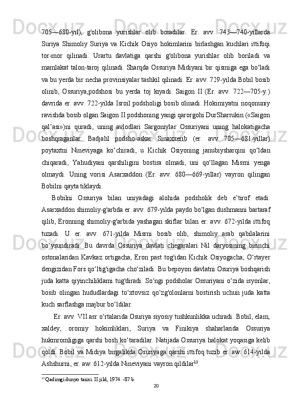 705—680-yil),   g'olibona   yurishlar   olib   boradilar.   Er.   avv.   743—740-yillarda
Suriya   Shimoliy   Suriya   va   Kichik   Osiyo   hokimlarini   birlashgan   kuchlari   ittifoqi
tor-mor   qilinadi.   Urartu   davlatiga   qarshi   g'olibona   yurishlar   olib   boriladi   va
mamlakat talon-taroj qilinadi. Sharqda Ossuriya Midiyani bir qismiga ega bo‘ladi
va bu yerda bir necha provinsiyalar tashkil qilinadi. Er. avv. 729-yilda Bobil bosib
olinib,   Ossuriya,podshosi   bu   yerda   toj   kiyadi.   Saigon   II   (Er.   avv.   722—705-y.)
davrida er. avv. 722-yilda Isroil podsholigi bosib olinadi. Hokimiyatni noqonuniy
ravishda bosib olgan Saigon II podshoning yangi qarorgohi DurSharrukin («Saigon
qal’asi»)ni   quradi,   uning   avlodlari   Sargoniylar   Ossuriyani   uning   halokatigacha
boshqraganlar.   Badjahl   podsho-askar   Sinaxxerib   (er.   avv   705—681-yillar)
poytaxtni   Nineviyaga   ko‘chiradi,   u   Kichik   Osiyoning   janubiysharqini   qo‘ldan
chiqaradi,   Yahudiyani   qarshiligini   bostira   olmadi,   uni   qo‘llagan   Misrni   yenga
olmaydi.   Uning   vorisi   Asarxaddon   (Er.   avv.   680—669-yillar)   vayron   qilingan
Bobilni qayta tiklaydi.
Bobilni   Ossuriya   bilan   uniyadagi   alohida   podsholik   deb   e’tirof   etadi.
Asarxaddon shimoliy-g'arbda er. avv. 679-yilda paydo bo‘lgan dushmanni bartaraf
qilib,   Eronning   shimoliy-g'arbida   yashagan   skiflar   bilan   er.   avv.   672-yilda   ittifoq
tuzadi.   U   er.   avv.   671-yilda   Misrni   bosib   olib,   shimoliy   arab   qabilalarini
bo‘ysundiradi.   Bu   davrda   Ossuriya   davlati   chegaralari   Nil   daryosining   birinchi
ostonalaridan   Kavkaz   ortigacha,   Eron   past   tog'idan   Kichik   Osiyogacha,   O‘rtayer
dengizidan Fors qo‘ltig'igacha cho‘ziladi. Bu bepoyon davlatni Osuriya boshqarish
juda katta qiyinchiliklami tug'diradi. So‘ngi podsholar Ossuriyani o‘zida isyonlar,
bosib   olingan   hududlardagi   to‘xtovsiz   qo‘zg'olonlarni   bostirish   uchun   juda   katta
kuch sarflashga majbur bo‘ldilar.
 Er. avv. VII asr o‘rtalarida Osuriya siyosiy tushkunlikka uchradi. Bobil, elam,
xaldey,   oromiy   hokimliklari,   Suriya   va   Finikiya   shaharlarida   Ossuriya
hukmromligiga qarshi bosh ko‘taradilar. Natijada Ossuriya halokat yoqasiga kelib
qoldi. Bobil va Midiya birgalikda Osuriyaga qarshi  ittifoq tuzib er. aw. 614-yilda
Ashshurni, er. aw. 612-yilda Nineviyani vayron qildilar 13
.
13
  Qadimgi dunyo tarixi. II jild, 1974. -87 b.
20 