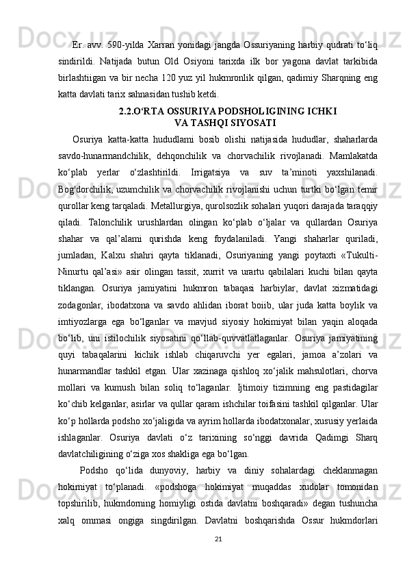 Er.   avv.   590-yilda   Xarran   yonidagi   jangda   Ossuriyaning   harbiy   qudrati   to‘liq
sindirildi.   Natijada   butun   Old   Osiyoni   tarixda   ilk   bor   yagona   davlat   tarkibida
birlashtiigan va bir  necha 120 yuz yil hukmronlik qilgan, qadimiy Sharqning eng
katta davlati tarix sahnasidan tushib ketdi.
2.2.O‘RTA OSSURIYA PODSHOLIGINING ICHKI
VA TASHQI SIYOSATI
Osuriya   katta-katta   hududlami   bosib   olishi   natijasida   hududlar,   shaharlarda
savdo-hunarmandchilik,   dehqonchilik   va   chorvachilik   rivojlanadi.   Mamlakatda
ko‘plab   yerlar   o‘zlashtirildi.   Irrigatsiya   va   suv   ta’minoti   yaxshilanadi.
Bog'dorchilik,   uzumchilik   va   chorvachilik   rivojlanishi   uchun   turtki   bo‘lgan   temir
qurollar keng tarqaladi. Metallurgiya, qurolsozlik sohalari yuqori darajada taraqqiy
qiladi.   Talonchilik   urushlardan   olingan   ko‘plab   o‘ljalar   va   qullardan   Osuriya
shahar   va   qal’alami   qurishda   keng   foydalaniladi.   Yangi   shaharlar   quriladi,
jumladan,   Kalxu   shahri   qayta   tiklanadi,   Osuriyaning   yangi   poytaxti   «Tukulti-
Ninurtu   qal’asi»   asir   olingan   tassit,   xurrit   va   urartu   qabilalari   kuchi   bilan   qayta
tiklangan.   Osuriya   jamiyatini   hukmron   tabaqasi   harbiylar,   davlat   xizmatidagi
zodagonlar,   ibodatxona   va   savdo   ahlidan   iborat   boiib,   ular   juda   katta   boylik   va
imtiyozlarga   ega   bo‘lganlar   va   mavjud   siyosiy   hokimiyat   bilan   yaqin   aloqada
bo‘lib,   uni   istilochilik   siyosatini   qo‘llab-quvvatlatlaganlar.   Osuriya   jamiyatining
quyi   tabaqalarini   kichik   ishlab   chiqaruvchi   yer   egalari,   jamoa   a’zolari   va
hunarmandlar   tashkil   etgan.   Ular   xazinaga   qishloq   xo‘jalik   mahsulotlari,   chorva
mollari   va   kumush   bilan   soliq   to‘laganlar.   Ijtimoiy   tizimning   eng   pastidagilar
ko‘chib kelganlar, asirlar va qullar qaram ishchilar toifasini tashkil qilganlar. Ular
ko‘p hollarda podsho xo‘jaligida va ayrim hollarda ibodatxonalar, xususiy yerlaida
ishlaganlar.   Osuriya   davlati   o‘z   tarixining   so‘nggi   davrida   Qadimgi   Sharq
davlatchiligining o‘ziga xos shakliga ega bo‘lgan.
  Podsho   qo‘lida   dunyoviy,   harbiy   va   diniy   sohalardagi   cheklanmagan
hokimiyat   to‘planadi.   «podshoga   hokimiyat   muqaddas   xudolar   tomonidan
topshirilib,   hukmdorning   homiyligi   ostida   davlatni   boshqaradi»   degan   tushuncha
xalq   ommasi   ongiga   singdirilgan.   Davlatni   boshqarishda   Ossur   hukmdorlari
21 