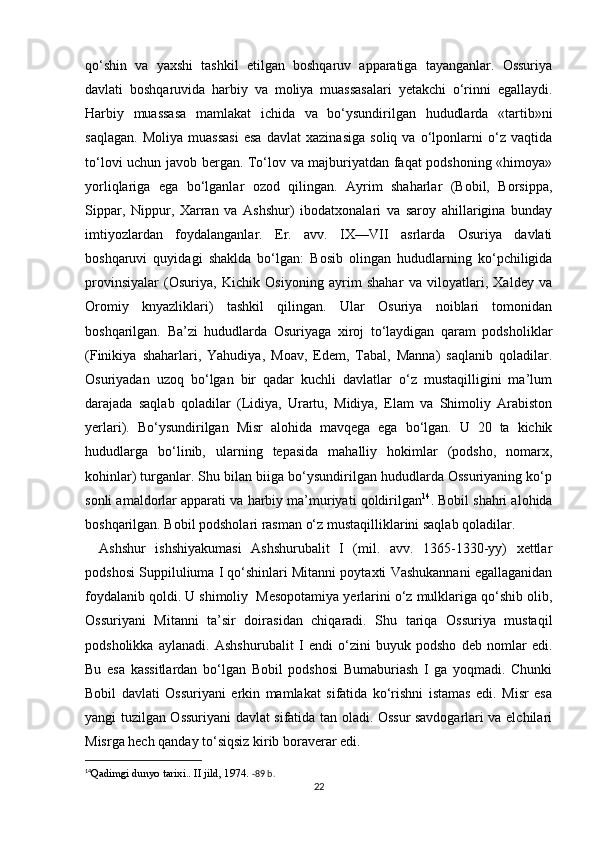 qo‘shin   va   yaxshi   tashkil   etilgan   boshqaruv   apparatiga   tayanganlar.   Ossuriya
davlati   boshqaruvida   harbiy   va   moliya   muassasalari   yetakchi   o‘rinni   egallaydi.
Harbiy   muassasa   mamlakat   ichida   va   bo‘ysundirilgan   hududlarda   «tartib»ni
saqlagan.   Moliya   muassasi   esa   davlat   xazinasiga   soliq   va   o‘lponlarni   o‘z   vaqtida
to‘lovi uchun javob bergan. To‘lov va majburiyatdan faqat podshoning «himoya»
yorliqlariga   ega   bo‘lganlar   ozod   qilingan.   Ayrim   shaharlar   (Bobil,   Borsippa,
Sippar,   Nippur,   Xarran   va   Ashshur)   ibodatxonalari   va   saroy   ahillarigina   bunday
imtiyozlardan   foydalanganlar.   Er.   avv.   IX—VII   asrlarda   Osuriya   davlati
boshqaruvi   quyidagi   shaklda   bo‘lgan:   Bosib   olingan   hududlarning   ko‘pchiligida
provinsiyalar   (Osuriya,   Kichik   Osiyoning   ayrim   shahar   va   viloyatlari,   Xaldey   va
Oromiy   knyazliklari)   tashkil   qilingan.   Ular   Osuriya   noiblari   tomonidan
boshqarilgan.   Ba’zi   hududlarda   Osuriyaga   xiroj   to‘laydigan   qaram   podsholiklar
(Finikiya   shaharlari,   Yahudiya,   Moav,   Edem,   Tabal,   Manna)   saqlanib   qoladilar.
Osuriyadan   uzoq   bo‘lgan   bir   qadar   kuchli   davlatlar   o‘z   mustaqilligini   ma’lum
darajada   saqlab   qoladilar   (Lidiya,   Urartu,   Midiya,   Elam   va   Shimoliy   Arabiston
yerlari).   Bo‘ysundirilgan   Misr   alohida   mavqega   ega   bo‘lgan.   U   20   ta   kichik
hududlarga   bo‘linib,   ularning   tepasida   mahalliy   hokimlar   (podsho,   nomarx,
kohinlar) turganlar. Shu bilan biiga bo‘ysundirilgan hududlarda Ossuriyaning ko‘p
sonli amaldorlar apparati va harbiy ma’muriyati qoldirilgan 14
. Bobil shahri alohida
boshqarilgan. Bobil podsholari rasman o‘z mustaqilliklarini saqlab qoladilar.
Ashshur   ishshiyakumasi   Ashshurubalit   I   (mil.   avv.   1365-1330-yy)   xettlar
podshosi Suppiluliuma I qo‘shinlari Mitanni poytaxti Vashukannani egallaganidan
foydalanib qoldi. U shimoliy  Mesopotamiya yerlarini o‘z mulklariga qo‘shib olib,
Ossuriyani   Mitanni   ta’sir   doirasidan   chiqaradi.   Shu   tariqa   Ossuriya   mustaqil
podsholikka   aylanadi.   Ashshurubalit   I   endi   o‘zini   buyuk   podsho   deb   nomlar   edi.
Bu   esa   kassitlardan   bo‘lgan   Bobil   podshosi   Bumaburiash   I   ga   yoqmadi.   Chunki
Bobil   davlati   Ossuriyani   erkin   mamlakat   sifatida   ko‘rishni   istamas   edi.   Misr   esa
yangi tuzilgan Ossuriyani davlat sifatida tan oladi. Ossur savdogarlari va elchilari
Misrga hech qanday to‘siqsiz kirib boraverar edi.
14
Qadimgi dunyo tarixi.. II jild, 1974 .  -89 b.
22 
