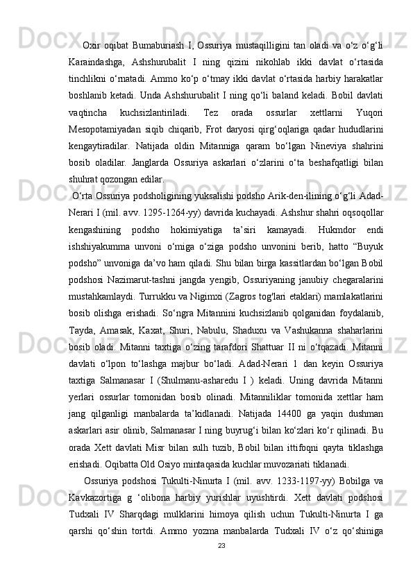   Oxir   oqibat   Bumaburiash   I,   Ossuriya   mustaqilligini   tan   oladi   va   o‘z   o‘g‘li
Karaindashga,   Ashshurubalit   I   ning   qizini   nikohlab   ikki   davlat   o‘rtasida
tinchlikni  o‘rnatadi.  Ammo ko‘p o‘tmay ikki   davlat  o‘rtasida  harbiy  harakatlar
boshlanib   ketadi.   Unda   Ashshurubalit   I   ning   qo‘li   baland   keladi.   Bobil   davlati
vaqtincha   kuchsizlantiriladi.   Tez   orada   ossurlar   xettlarni   Yuqori
Mesopotamiyadan   siqib   chiqarib,   Frot   daryosi   qirg‘oqlariga   qadar   hududlarini
kengaytiradilar.   Natijada   oldin   Mitanniga   qaram   bo‘lgan   Nineviya   shahrini
bosib   oladilar.   Janglarda   Ossuriya   askarlari   o‘zlarini   o‘ta   beshafqatligi   bilan
shuhrat qozongan edilar.
  O‘rta Ossuriya podsholigining yuksalishi podsho Arik-den-ilining o‘g‘li Adad-
Nerari I (mil. avv. 1295-1264-yy) davrida kuchayadi. Ashshur shahri oqsoqollar
kengashining   podsho   hokimiyatiga   ta’siri   kamayadi.   Hukmdor   endi
ishshiyakumma   unvoni   o‘miga   o‘ziga   podsho   unvonini   berib,   hatto   “Buyuk
podsho” unvoniga da’vo ham qiladi. Shu bilan birga kassitlardan bo‘lgan Bobil
podshosi   Nazimarut-tashni   jangda   yengib,   Ossuriyaning   janubiy   chegaralarini
mustahkamlaydi. Turrukku va Nigimxi (Zagros tog'lari etaklari) mamlakatlarini
bosib   olishga   erishadi.   So‘ngra   Mitannini   kuchsizlanib   qolganidan   foydalanib,
Tayda,   Amasak,   Kaxat,   Shuri,   Nabulu,   Shaduxu   va   Vashukanna   shaharlarini
bosib   oladi.   Mitanni   taxtiga   o‘zing   tarafdori   Shattuar   II   ni   o‘tqazadi.   Mitanni
davlati   o‘lpon   to‘lashga   majbur   bo‘ladi.   Adad-Nerari   1   dan   keyin   Ossuriya
taxtiga   Salmanasar   I   (Shulmanu-asharedu   I   )   keladi.   Uning   davrida   Mitanni
yerlari   ossurlar   tomonidan   bosib   olinadi.   Mitanniliklar   tomonida   xettlar   ham
jang   qilganligi   manbalarda   ta’kidlanadi.   Natijada   14400   ga   yaqin   dushman
askarlari asir olinib, Salmanasar I ning buyrug‘i bilan ko‘zlari ko‘r qilinadi. Bu
orada   Xett   davlati   Misr   bilan   sulh   tuzib,   Bobil   bilan   ittifoqni   qayta   tiklashga
erishadi. Oqibatta Old Osiyo mintaqasida kuchlar muvozariati tiklanadi.
  Ossuriya   podshosi   Tukulti-Ninurta   I   (mil.   avv.   1233-1197-yy)   Bobilga   va
Kavkazortiga   g   ‘olibona   harbiy   yurishlar   uyushtirdi.   Xett   davlati   podshosi
Tudxali   IV   Sharqdagi   mulklarini   himoya   qilish   uchun   Tukulti-Ninurta   I   ga
qarshi   qo‘shin   tortdi.   Ammo   yozma   manbalarda   Tudxali   IV   o‘z   qo‘shiniga
23 